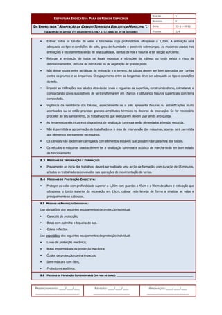 EDIÇÃO 1
ESTRUTURA INDICATIVA PARA OS RISCOS ESPECIAIS
REVISÃO 0
DATA 22-11-2011
DA EMPREITADA “ADAPTAÇÃO DA CASA DO TORREÃO A BIBLIOTECA MUNICIPAL”.
(NA ACEPÇÃO DO ARTIGO 7.º, DO DECRETO-LEI N.º 273/2003, DE 29 DE OUTUBRO) PÁGINA 3/4
PREENCHIMENTO: ___/___/___
_______________________
REVISÃO: ___/___/___
___________________
APROVAÇÃO: ___/___/___
______________________
 Entivar todos os taludes de valas e trincheiras cuja profundidade ultrapasse o 1,20m. A entivação será
adequada ao tipo e condições do solo, grau de humidade e possíveis sobrecargas. As madeiras usadas nas
entivações e escoramentos serão de boa qualidade, isentas de nós e fissuras e ter secção suficiente.
 Reforçar a entivação de todos os locais expostos a vibrações de tráfego ou onde exista o risco de
desmoronamentos, derrube de estruturas ou de vegetação de grande porte.
 Não deixar vazios entre as tábuas de entivação e o terreno. As tábuas devem ser bem apertadas por cunhas
contra os prumos e as longarinas. O espaçamento entre as longarinas deve ser adequado ao tipo e condições
do solo.
 Impedir as infiltrações nos taludes através de covas e regueiras da superfície, construindo dreno, colmatando e
compactando covas susceptíveis de se transformarem em charcos e obturando fissuras superficiais com terra
compactada.
 Vigilância da resistência dos taludes, especialmente se o solo apresenta fissuras ou estratificações muito
acentuadas ou se estão previstas grandes amplitudes térmicas no decurso da escavação. Se for necessário
proceder ao seu saneamento, os trabalhadores que executarem devem usar arnês anti-queda.
 As ferramentas eléctricas e os dispositivos de sinalização luminosa serão alimentados a tensão reduzida.
 Não é permitida a aproximação de trabalhadores à área de intervenção das máquinas, apenas será permitida
aos elementos estritamente necessários.
 Os camiões não podem ser carregados com elementos instáveis que possam rolar para fora dos taipais.
 Os veículos e máquinas usados devem ter a sinalização luminosa e acústica de marcha-atrás em bom estado
de funcionamento.
8.3 MEDIDAS DE INFORMAÇÃO E FORMAÇÃO:
 Previamente ao início dos trabalhos, deverá ser realizada uma acção de formação, com duração de 15 minutos,
a todos os trabalhadores envolvidos nas operações de movimentação de terras.
8.4 MEDIDAS DE PROTECÇÃO COLECTIVA:
 Proteger as valas com profundidade superior a 1,20m com guardas a 45cm e a 90cm de altura e entivação que
ultrapassa o bordo superior da escavação em 15cm, colocar rede laranja de forma a sinalizar as valas e
principalmente os caboucos.
8.5 MEDIDAS DE PROTECÇÃO INDIVIDUAL:
Uso obrigatório dos seguintes equipamentos de protecção individual:
 Capacete de protecção;
 Botas com palmilha e biqueira de aço.
 Colete reflector.
Uso esporádico dos seguintes equipamentos de protecção individual:
 Luvas de protecção mecânica;
 Botas impermeáveis de protecção mecânica;
 Óculos de protecção contra impactos;
 Semi-máscara com filtro,
 Protectores auditivos.
8.6 MEDIDAS DE PREVENÇÃO SUPLEMENTARES (EM FASE DE OBRA): ______________________________________________
 