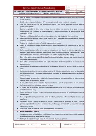EDIÇÃO 1
ESTRUTURA INDICATIVA PARA OS RISCOS ESPECIAIS
REVISÃO 0
DATA 22-11-2011
DA EMPREITADA “ADAPTAÇÃO DA CASA DO TORREÃO A BIBLIOTECA MUNICIPAL”.
(NA ACEPÇÃO DO ARTIGO 7.º, DO DECRETO-LEI N.º 273/2003, DE 29 DE OUTUBRO) PÁGINA 3/5
PREENCHIMENTO: ___/___/___
_______________________
REVISÃO: ___/___/___
___________________
APROVAÇÃO: ___/___/___
______________________
 Deve ser proibido o uso de plataformas de trabalho em varandas, varandins ou terraços, sem protecção contra
quedas em altura;
 Instalar redes anti-queda (inclinadas a 45°) como complemento às outras medidas de protecção;
 Se a zona interior da edificação tiver um pé direito superior a dois metros, devem ser montadas redes de
protecção anti-quedas;
 Durante a aplicação de tintas e/ou vernizes, deve ser criada uma corrente de ar para o renovar
constantemente com a finalidade de evitar intoxicações. O mesmo também deverá ser aplicado para as tintas
de base não aquosa;
 Na pintura à pistola, os trabalhadores devem usar equipamentos de protecção das vias respiratórias;
 Os stocks devem ser geridos de modo a que só exista em obra a quantidade mínima indispensável de produtos
com riscos associados;
 Respeitar as instruções contidas nas fichas de segurança dos produtos.
 Deverá ser rigorosamente proibido fumar e foguear nos locais onde estejam a ser aplicadas tintas de base não
aquosa;
 Se for necessário, as operações de transvaze ou mistura (verniz com diluente ou tinta com pigmentos, por
exemplo), devem ser efectuadas em locais arejados, sobre tabuleiros de retenção e lentamente e a baixa
altura a fim de evitar derrames ou salpicos e junto a um extintor de pó químico, ABC, de 6 kg;
 Deve evitar (procurando uma posição de trabalho adequada) a inalação dos vapores produzidos durante a
manipulação dos dissolventes;
 Deve evitar o contacto de dissolventes com a pele. Não utilizar dissolventes para lavar as mãos ou outras
partes do corpo;
 Os dissolventes não devem ser utilizados em locais fechados e mal ventilados ou perto de chamas ou fontes de
calor;
 Os trapos de desperdícios bem como resíduos resultantes da utilização de dissolventes devem ser depositados
em recipientes fechados e estanques. Esses recipientes não devem ser deixados ao sol ou junto de fontes de
calor ou chamas;
 Quando se parar ou suspender o trabalho (à hora de almoço, por exemplo), as latas de tinta, verniz ou
diluente, devem ser devidamente tapadas;
 O misturador eléctrico deverá ser do tipo duplo isolamento, ter o cabo de ligação eléctrica em bom estado e
ter ficha compatível com as tomadas existentes em obra;
 O trabalho deve ser organizado tendo em conta nomeadamente a circulação dos operários afectos à actividade
existentes no mesmo local;
 Mesmo em trajectos curtos, o transporte de tijolos e sacos de cimento deve ser efectuado com recurso a
carros de mão;
 Deve ser garantida a limpeza diária das zonas de trabalho, de forma a evitar acumulações de massa que
solidificará;
 De forma a garantir o máximo de iluminação natural, o trabalho deve ser organizado de forma a construir
primeiro as paredes interiores. Deve ser assegurada uma iluminação mínima de 100 lux (natural ou artificial)
medida a 2 m do solo;
 Consultar as Fichas de Análise de Riscos Profissionais sobre Equipamentos.
8.3 MEDIDAS DE INFORMAÇÃO E FORMAÇÃO:
 Assegurar que todos os trabalhadores envolvidos conhecem inequivocamente os procedimentos de segurança
e de trabalho inerentes às tarefas que vão executar.
 Realização de acção de formação acerca do manuseamento de produtos químicos.
 