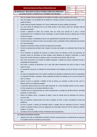 EDIÇÃO 1
ESTRUTURA INDICATIVA PARA OS RISCOS ESPECIAIS
REVISÃO 0
DATA 22-11-2011
DA EMPREITADA “ADAPTAÇÃO DA CASA DO TORREÃO A BIBLIOTECA MUNICIPAL”.
(NA ACEPÇÃO DO ARTIGO 7.º, DO DECRETO-LEI N.º 273/2003, DE 29 DE OUTUBRO) PÁGINA 3/5
PREENCHIMENTO: ___/___/___
_______________________
REVISÃO: ___/___/___
___________________
APROVAÇÃO: ___/___/___
______________________
 Deve ser proibido improvisar plataformas de trabalho com bidões, caixas, escadotes, entre outros;
 Deve ser proibido o uso de plataformas de trabalho em varandas, varandins ou terraços, sem protecção contra
quedas em altura;
 Instalar redes anti-queda (inclinadas a 45°) como complemento às outras medidas de protecção;
 Se a zona interior da edificação tiver um pé direito superior a dois metros, devem ser montadas redes de
protecção anti-quedas;
 Durante a aplicação de tintas e/ou vernizes, deve ser criada uma corrente de ar para o renovar
constantemente com a finalidade de evitar intoxicações. O mesmo também deverá ser aplicado para as tintas
de base não aquosa;
 Na pintura à pistola, os trabalhadores devem usar equipamentos de protecção das vias respiratórias;
 Os stocks devem ser geridos de modo a que só exista em obra a quantidade mínima indispensável de produtos
com riscos associados;
 Respeitar as instruções contidas nas fichas de segurança dos produtos.
 Deverá ser rigorosamente proibido fumar e foguear nos locais onde estejam a ser aplicadas tintas de base não
aquosa;
 Se for necessário, as operações de transvaze ou mistura (verniz com diluente ou tinta com pigmentos, por
exemplo), devem ser efectuadas em locais arejados, sobre tabuleiros de retenção e lentamente e a baixa
altura a fim de evitar derrames ou salpicos e junto a um extintor de pó químico, ABC, de 6 kg;
 Deve evitar (procurando uma posição de trabalho adequada) a inalação dos vapores produzidos durante a
manipulação dos dissolventes;
 Deve evitar o contacto de dissolventes com a pele. Não utilizar dissolventes para lavar as mãos ou outras
partes do corpo;
 Os dissolventes não devem ser utilizados em locais fechados e mal ventilados ou perto de chamas ou fontes de
calor;
 Os trapos de desperdícios bem como resíduos resultantes da utilização de dissolventes devem ser depositados
em recipientes fechados e estanques. Esses recipientes não devem ser deixados ao sol ou junto de fontes de
calor ou chamas;
 Quando se parar ou suspender o trabalho (à hora de almoço, por exemplo), as latas de tinta, verniz ou
diluente, devem ser devidamente tapadas;
 O misturador eléctrico deverá ser do tipo duplo isolamento, ter o cabo de ligação eléctrica em bom estado e
ter ficha compatível com as tomadas existentes em obra;
 O trabalho deve ser organizado tendo em conta nomeadamente a circulação dos operários afectos à actividade
existentes no mesmo local;
 Mesmo em trajectos curtos, o transporte de tijolos e sacos de cimento deve ser efectuado com recurso a
carros de mão;
 Deve ser garantida a limpeza diária das zonas de trabalho, de forma a evitar acumulações de massa que
solidificará;
 De forma a garantir o máximo de iluminação natural, o trabalho deve ser organizado de forma a construir
primeiro as paredes interiores. Deve ser assegurada uma iluminação mínima de 100 lux (natural ou artificial)
medida a 2 m do solo;
 Consultar as Fichas de Análise de Riscos Profissionais sobre Equipamentos.
8.3 MEDIDAS DE INFORMAÇÃO E FORMAÇÃO:
 Assegurar que todos os trabalhadores envolvidos conhecem inequivocamente os procedimentos de segurança
e de trabalho inerentes às tarefas que vão executar.
 