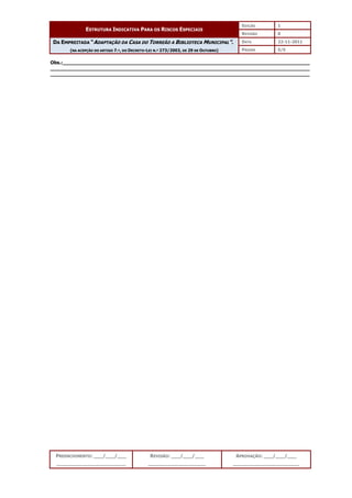 EDIÇÃO 1
ESTRUTURA INDICATIVA PARA OS RISCOS ESPECIAIS
REVISÃO 0
DATA 22-11-2011
DA EMPREITADA “ADAPTAÇÃO DA CASA DO TORREÃO A BIBLIOTECA MUNICIPAL”.
(NA ACEPÇÃO DO ARTIGO 7.º, DO DECRETO-LEI N.º 273/2003, DE 29 DE OUTUBRO) PÁGINA 5/5
PREENCHIMENTO: ___/___/___
_______________________
REVISÃO: ___/___/___
___________________
APROVAÇÃO: ___/___/___
______________________
Obs.:__________________________________________________________________________________
______________________________________________________________________________________
______________________________________________________________________________________
 