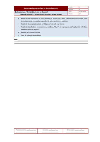 EDIÇÃO 1
ESTRUTURA INDICATIVA PARA OS RISCOS ESPECIAIS
REVISÃO 0
DATA 10-02-2011
DA EMPREITADA “CENTRO EDUCATIVO DE ANGEJA”.
(NA ACEPÇÃO DO ARTIGO 7.º, DO DECRETO-LEI N.º 273/2003, DE 29 DE OUTUBRO) PÁGINA 4/4
PREENCHIMENTO: ___/___/___
_______________________
REVISÃO: ___/___/___
___________________
APROVAÇÃO: ___/___/___
______________________
 Registo de sub-empreiteiros em obra (identificação, morada, NIF, alvará, calendarização da actividade, cópia
do contrato de sub-empreitada, responsável do sub-empreiteiro em estaleiro);
 Registo de declarações de adesão ao PSS por parte de sub-empreiteiros;
 Registo de trabalhadores em obra (nome, residência, NIF, n.º de segurança social, função, início e final dos
trabalhos, apólice de seguros);
 Registos de acidentes ocorridos;
 Mapa de índices de sinistralidade.
Obs.:__________________________________________________________________________________
______________________________________________________________________________________
______________________________________________________________________________________
 