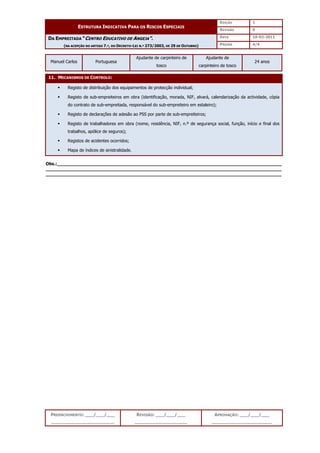 EDIÇÃO 1
ESTRUTURA INDICATIVA PARA OS RISCOS ESPECIAIS
REVISÃO 0
DATA 10-02-2011
DA EMPREITADA “CENTRO EDUCATIVO DE ANGEJA”.
(NA ACEPÇÃO DO ARTIGO 7.º, DO DECRETO-LEI N.º 273/2003, DE 29 DE OUTUBRO) PÁGINA 4/4
PREENCHIMENTO: ___/___/___
_______________________
REVISÃO: ___/___/___
___________________
APROVAÇÃO: ___/___/___
______________________
Manuel Carlos Portuguesa
Ajudante de carpinteiro de
tosco
Ajudante de
carpinteiro de tosco
24 anos
11. MECANISMOS DE CONTROLO:
 Registo de distribuição dos equipamentos de protecção individual;
 Registo de sub-empreiteiros em obra (identificação, morada, NIF, alvará, calendarização da actividade, cópia
do contrato de sub-empreitada, responsável do sub-empreiteiro em estaleiro);
 Registo de declarações de adesão ao PSS por parte de sub-empreiteiros;
 Registo de trabalhadores em obra (nome, residência, NIF, n.º de segurança social, função, início e final dos
trabalhos, apólice de seguros);
 Registos de acidentes ocorridos;
 Mapa de índices de sinistralidade.
Obs.:__________________________________________________________________________________
______________________________________________________________________________________
______________________________________________________________________________________
 