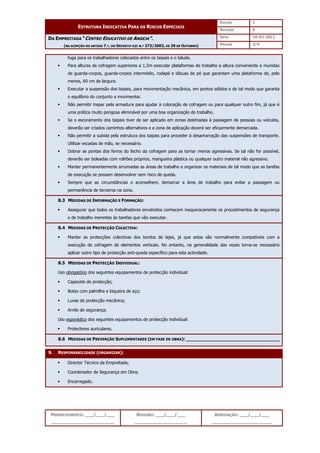 EDIÇÃO 1
ESTRUTURA INDICATIVA PARA OS RISCOS ESPECIAIS
REVISÃO 0
DATA 10-02-2011
DA EMPREITADA “CENTRO EDUCATIVO DE ANGEJA”.
(NA ACEPÇÃO DO ARTIGO 7.º, DO DECRETO-LEI N.º 273/2003, DE 29 DE OUTUBRO) PÁGINA 3/4
PREENCHIMENTO: ___/___/___
_______________________
REVISÃO: ___/___/___
___________________
APROVAÇÃO: ___/___/___
______________________
fuga para os trabalhadores colocados entre os taipais e o talude.
 Para alturas de cofragem superiores a 1,5m executar plataformas de trabalho a altura conveniente e munidas
de guarda-corpos, guarda-corpos intermédio, rodapé e tábuas de pé que garantam uma plataforma de, pelo
menos, 60 cm de largura.
 Executar a suspensão dos taipais, para movimentação mecânica, em pontos sólidos e de tal modo que garanta
o equilíbrio do conjunto a movimentar.
 Não permitir trepar pela armadura para ajudar à colocação de cofragem ou para qualquer outro fim, já que é
uma prática muito perigosa eliminável por uma boa organização do trabalho.
 Se o escoramento dos taipais tiver de ser aplicado em zonas destinadas à passagem de pessoas ou veículos,
deverão ser criados caminhos alternativos e a zona de aplicação deverá ser eficazmente demarcada.
 Não permitir a subida pela estrutura dos taipais para proceder à desamarração das suspensões de transporte.
Utilizar escadas de mão, se necessário.
 Dobrar as pontas dos ferros do fecho da cofragem para as tornar menos agressivas. Se tal não for possível,
deverão ser boleadas com rolhões próprios, mangueira plástica ou qualquer outro material não agressivo.
 Manter permanentemente arrumadas as áreas de trabalho e organizar os materiais de tal modo que as tarefas
de execução se possam desenvolver sem risco de queda.
 Sempre que as circunstâncias o aconselhem, demarcar a área de trabalho para evitar a passagem ou
permanência de terceiros na zona.
8.3 MEDIDAS DE INFORMAÇÃO E FORMAÇÃO:
 Assegurar que todos os trabalhadores envolvidos conhecem inequivocamente os procedimentos de segurança
e de trabalho inerentes às tarefas que vão executar.
8.4 MEDIDAS DE PROTECÇÃO COLECTIVA:
 Manter as protecções colectivas dos bordos de lajes, já que estas são normalmente compatíveis com a
execução de cofragem de elementos verticais. No entanto, na generalidade das vezes torna-se necessário
aplicar outro tipo de protecção anti-queda específico para esta actividade.
8.5 MEDIDAS DE PROTECÇÃO INDIVIDUAL:
Uso obrigatório dos seguintes equipamentos de protecção individual:
 Capacete de protecção;
 Botas com palmilha e biqueira de aço;
 Luvas de protecção mecânica;
 Arnês de segurança;
Uso esporádico dos seguintes equipamentos de protecção individual:
 Protectores auriculares.
8.6 MEDIDAS DE PREVENÇÃO SUPLEMENTARES (EM FASE DE OBRA): __________________________________
9. RESPONSABILIDADE (ORGANIZAR):
 Director Técnico da Empreitada;
 Coordenador de Segurança em Obra;
 Encarregado.
 
