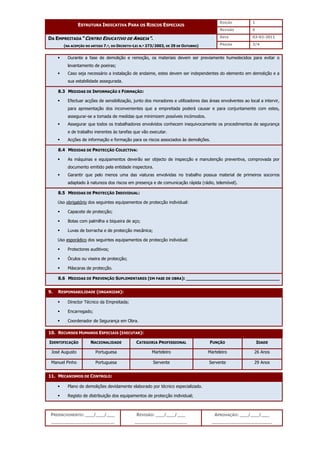 EDIÇÃO 1
ESTRUTURA INDICATIVA PARA OS RISCOS ESPECIAIS
REVISÃO 0
DATA 03-02-2011
DA EMPREITADA “CENTRO EDUCATIVO DE ANGEJA”.
(NA ACEPÇÃO DO ARTIGO 7.º, DO DECRETO-LEI N.º 273/2003, DE 29 DE OUTUBRO) PÁGINA 3/4
PREENCHIMENTO: ___/___/___
_______________________
REVISÃO: ___/___/___
___________________
APROVAÇÃO: ___/___/___
______________________
 Durante a fase de demolição e remoção, os materiais devem ser previamente humedecidos para evitar o
levantamento de poeiras;
 Caso seja necessário a instalação de andaime, estes devem ser independentes do elemento em demolição e a
sua estabilidade assegurada.
8.3 MEDIDAS DE INFORMAÇÃO E FORMAÇÃO:
 Efectuar acções de sensibilização, junto dos moradores e utilizadores das áreas envolventes ao local a intervir,
para apresentação dos inconvenientes que a empreitada poderá causar e para conjuntamente com estes,
assegurar-se a tomada de medidas que minimizem possíveis incómodos.
 Assegurar que todos os trabalhadores envolvidos conhecem inequivocamente os procedimentos de segurança
e de trabalho inerentes às tarefas que vão executar.
 Acções de informação e formação para os riscos associados às demolições.
8.4 MEDIDAS DE PROTECÇÃO COLECTIVA:
 As máquinas e equipamentos deverão ser objecto de inspecção e manutenção preventiva, comprovada por
documento emitido pela entidade inspectora.
 Garantir que pelo menos uma das viaturas envolvidas no trabalho possua material de primeiros socorros
adaptado à natureza dos riscos em presença e de comunicação rápida (rádio, telemóvel).
8.5 MEDIDAS DE PROTECÇÃO INDIVIDUAL:
Uso obrigatório dos seguintes equipamentos de protecção individual:
 Capacete de protecção;
 Botas com palmilha e biqueira de aço;
 Luvas de borracha e de protecção mecânica;
Uso esporádico dos seguintes equipamentos de protecção individual:
 Protectores auditivos;
 Óculos ou viseira de protecção;
 Máscaras de protecção.
8.6 MEDIDAS DE PREVENÇÃO SUPLEMENTARES (EM FASE DE OBRA): __________________________________
9. RESPONSABILIDADE (ORGANIZAR):
 Director Técnico da Empreitada;
 Encarregado;
 Coordenador de Segurança em Obra.
10. RECURSOS HUMANOS ESPECIAIS (EXECUTAR):
IDENTIFICAÇÃO NACIONALIDADE CATEGORIA PROFISSIONAL FUNÇÃO IDADE
José Augusto Portuguesa Marteleiro Marteleiro 26 Anos
Manuel Pinho Portuguesa Servente Servente 29 Anos
11. MECANISMOS DE CONTROLO:
 Plano de demolições devidamente elaborado por técnico especializado.
 Registo de distribuição dos equipamentos de protecção individual;
 
