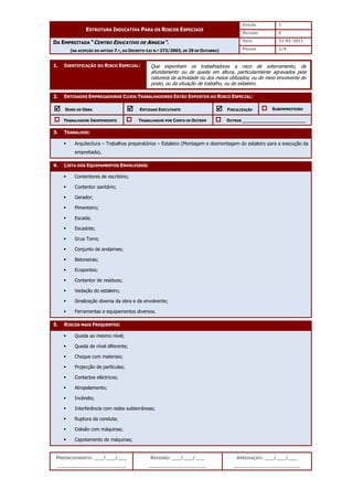 EDIÇÃO 1
ESTRUTURA INDICATIVA PARA OS RISCOS ESPECIAIS
REVISÃO 0
DATA 21-01-2011
DA EMPREITADA “CENTRO EDUCATIVO DE ANGEJA”.
(NA ACEPÇÃO DO ARTIGO 7.º, DO DECRETO-LEI N.º 273/2003, DE 29 DE OUTUBRO) PÁGINA 1/4
PREENCHIMENTO: ___/___/___
_______________________
REVISÃO: ___/___/___
___________________
APROVAÇÃO: ___/___/___
______________________
1. IDENTIFICAÇÃO DO RISCO ESPECIAL:
2. ENTIDADES EMPREGADORAS CUJOS TRABALHADORES ESTÃO EXPOSTOS AO RISCO ESPECIAL:



 DONO DE OBRA 


 ENTIDADE EXECUTANTE 


 FISCALIZAÇÃO SUBEMPREITEIRO
TRABALHADOR INDEPENDENTE TRABALHADOR POR CONTA DE OUTREM OUTROS ________________________
3. TRABALHOS:
 Arquitectura – Trabalhos preparatórios – Estaleiro (Montagem e desmontagem do estaleiro para a execução da
empreitada).
4. LISTA DOS EQUIPAMENTOS ENVOLVIDOS:
 Contentores de escritório;
 Contentor sanitário;
 Gerador;
 Pimenteiro;
 Escada;
 Escadote;
 Grua Torre;
 Conjunto de andaimes;
 Betoneiras;
 Ecopontos;
 Contentor de resíduos;
 Vedação do estaleiro;
 Sinalização diversa da obra e da envolvente;
 Ferramentas e equipamentos diversos.
5. RISCOS MAIS FREQUENTES:
 Queda ao mesmo nível;
 Queda de nível diferente;
 Choque com materiais;
 Projecção de partículas;
 Contactos eléctricos;
 Atropelamento;
 Incêndio;
 Interferência com redes subterrâneas;
 Ruptura da conduta;
 Colisão com máquinas;
 Capotamento de máquinas;
Que exponham os trabalhadores a risco de soterramento, de
afundamento ou de queda em altura, particularmente agravados pela
natureza da actividade ou dos meios utilizados, ou do meio envolvente do
posto, ou da situação de trabalho, ou do estaleiro.
 