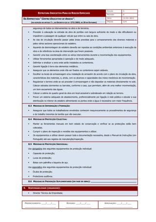 EDIÇÃO 1
ESTRUTURA INDICATIVA PARA OS RISCOS ESPECIAIS
REVISÃO 0
DATA 21-01-2011
DA EMPREITADA “CENTRO EDUCATIVO DE ANGEJA”.
(NA ACEPÇÃO DO ARTIGO 7.º, DO DECRETO-LEI N.º 273/2003, DE 29 DE OUTUBRO) PÁGINA 3/4
PREENCHIMENTO: ___/___/___
_______________________
REVISÃO: ___/___/___
___________________
APROVAÇÃO: ___/___/___
______________________
segurança de todos os intervenientes na obra e de terceiros.
 Proceder à colocação na entrada da obra de portões com largura suficiente de modo a não dificultarem ou
impedirem a passagem de qualquer veículo que entre ou saia da obra.
 As vias de circulação deverão passar pelas áreas previstas para o armazenamento dos diversos materiais e
pelos vários sectores operacionais do estaleiro.
 Aquando da desmontagem do estaleiro deverão ser repostas as condições ambientais anteriores à execução da
obra e de referência na área de intervenção que forem possíveis.
 Garantir uma boa coordenação entre os vários intervenientes durante a movimentação dos equipamentos.
 Utilizar ferramentas apropriadas à operação e de modo adequado.
 Delimitar e sinalizar a zona onde serão instalados os contentores.
 Garantir ligação à terra dos elementos metálicos.
 Assegurar que os elementos onde irão ser fixados os contentores sejam estáveis.
 Escolher os locais de armazenagem e/ou instalação do armazém de acordo com o plano de circulação da obra,
características dos materiais, e, ainda, com os alcances e capacidades dos meios mecânicos de movimentação.
 Regularizar o terreno onde se vai proceder à armazenagem e não depositar os materiais directamente no solo.
Colocar estrados dormentes ou barrotes, conforme o caso, que permitam, além de uma melhor movimentação,
um bom escoamento das águas.
 Colocar a cabine do quadro geral da obra em local acessível e sobrelevado em relação ao terreno.
 Prever um sistema adequado de abastecimento, preferencialmente por ligação à rede pública e estudar a sua
distribuição no interior do estaleiro alimentando os pontos onde a água é necessária com maior frequência.
8.3 MEDIDAS DE INFORMAÇÃO E FORMAÇÃO:
 Assegurar que todos os trabalhadores envolvidos conhecem inequivocamente os procedimentos de segurança
e de trabalho inerentes às tarefas que vão executar.
8.4 MEDIDAS DE PROTECÇÃO COLECTIVA:
 Manter as ferramentas manuais em bom estado de conservação e verificar se as protecções estão bem
colocadas.
 Cumprir o plano de inspecção e revisões dos equipamentos a utilizar.
 Os equipamentos a utilizar devem possuir toda a documentação necessária, desde o Manual de Instruções (em
Português) até aos registos de manutenção/inspecção.
8.5 MEDIDAS DE PROTECÇÃO INDIVIDUAL:
Uso obrigatório dos seguintes equipamentos de protecção individual:
 Capacete de protecção;
 Luvas de protecção;
 Botas com palmilha e biqueira de aço.
Uso esporádico dos seguintes equipamentos de protecção individual:
 Óculos de protecção;
 Protectores auditivos.
8.6 MEDIDAS DE PREVENÇÃO SUPLEMENTARES (EM FASE DE OBRA): __________________________________
9. RESPONSABILIDADE (ORGANIZAR):
 Director Técnico da Empreitada;
 
