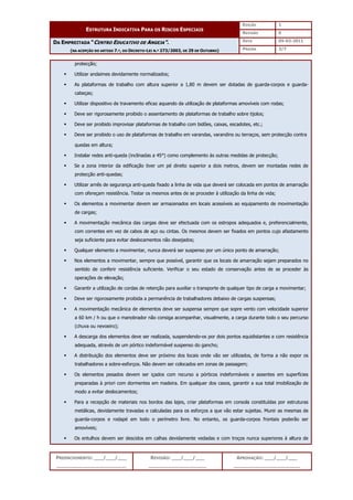 EDIÇÃO 1
ESTRUTURA INDICATIVA PARA OS RISCOS ESPECIAIS
REVISÃO 0
DATA 05-03-2011
DA EMPREITADA “CENTRO EDUCATIVO DE ANGEJA”.
(NA ACEPÇÃO DO ARTIGO 7.º, DO DECRETO-LEI N.º 273/2003, DE 29 DE OUTUBRO) PÁGINA 3/7
PREENCHIMENTO: ___/___/___
_______________________
REVISÃO: ___/___/___
___________________
APROVAÇÃO: ___/___/___
______________________
protecção;
 Utilizar andaimes devidamente normalizados;
 As plataformas de trabalho com altura superior a 1,80 m devem ser dotadas de guarda-corpos e guarda-
cabeças;
 Utilizar dispositivo de travamento eficaz aquando da utilização de plataformas amovíveis com rodas;
 Deve ser rigorosamente proibido o assentamento de plataformas de trabalho sobre tijolos;
 Deve ser proibido improvisar plataformas de trabalho com bidões, caixas, escadotes, etc.;
 Deve ser proibido o uso de plataformas de trabalho em varandas, varandins ou terraços, sem protecção contra
quedas em altura;
 Instalar redes anti-queda (inclinadas a 45°) como complemento às outras medidas de protecção;
 Se a zona interior da edificação tiver um pé direito superior a dois metros, devem ser montadas redes de
protecção anti-quedas;
 Utilizar arnês de segurança anti-queda fixado a linha de vida que deverá ser colocada em pontos de amarração
com ofereçam resistência. Testar os mesmos antes de se proceder à utilização da linha de vida;
 Os elementos a movimentar devem ser armazenados em locais acessíveis ao equipamento de movimentação
de cargas;
 A movimentação mecânica das cargas deve ser efectuada com os estropos adequados e, preferencialmente,
com correntes em vez de cabos de aço ou cintas. Os mesmos devem ser fixados em pontos cujo afastamento
seja suficiente para evitar deslocamentos não desejados;
 Qualquer elemento a movimentar, nunca deverá ser suspenso por um único ponto de amarração;
 Nos elementos a movimentar, sempre que possível, garantir que os locais de amarração sejam preparados no
sentido de conferir resistência suficiente. Verificar o seu estado de conservação antes de se proceder às
operações de elevação;
 Garantir a utilização de cordas de retenção para auxiliar o transporte de qualquer tipo de carga a movimentar;
 Deve ser rigorosamente proibida a permanência de trabalhadores debaixo de cargas suspensas;
 A movimentação mecânica de elementos deve ser suspensa sempre que sopre vento com velocidade superior
a 60 km / h ou que o manobrador não consiga acompanhar, visualmente, a carga durante todo o seu percurso
(chuva ou nevoeiro);
 A descarga dos elementos deve ser realizada, suspendendo-os por dois pontos equidistantes e com resistência
adequada, através de um pórtico indeformável suspenso do gancho;
 A distribuição dos elementos deve ser próximo dos locais onde vão ser utilizados, de forma a não expor os
trabalhadores a sobre-esforços. Não devem ser colocados em zonas de passagem;
 Os elementos pesados devem ser içados com recurso a pórticos indeformáveis e assentes em superfícies
preparadas à priori com dormentes em madeira. Em qualquer dos casos, garantir a sua total imobilização de
modo a evitar deslocamentos;
 Para a recepção de materiais nos bordos das lajes, criar plataformas em consola constituídas por estruturas
metálicas, devidamente travadas e calculadas para os esforços a que vão estar sujeitas. Munir as mesmas de
guarda-corpos e rodapé em todo o perímetro livre. No entanto, os guarda-corpos frontais poderão ser
amovíveis;
 Os entulhos devem ser descidos em calhas devidamente vedadas e com troços nunca superiores à altura de
 