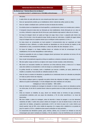 EDIÇÃO 1
ESTRUTURA INDICATIVA PARA OS RISCOS ESPECIAIS
REVISÃO 0
DATA 05-03-2011
DA EMPREITADA “CENTRO EDUCATIVO DE ANGEJA”.
(NA ACEPÇÃO DO ARTIGO 7.º, DO DECRETO-LEI N.º 273/2003, DE 29 DE OUTUBRO) PÁGINA 4/7
PREENCHIMENTO: ___/___/___
_______________________
REVISÃO: ___/___/___
___________________
APROVAÇÃO: ___/___/___
______________________
dois pisos;
 A saída inferior de cada calha deve ter uma comporta para fazer parar o material;
 Deve ser rigorosamente proibido que os trabalhadores retirem material das calhas usando as mãos;
 Deve ser vedado e sinalizado todo o perímetro da área de descida dos entulhos;
 Os entulhos devem ser depositados em local específico e, periodicamente, devem ser enviados para o exterior;
 O transporte manual de tubos deve ser efectuado por dois trabalhadores. Sendo efectuado por um, deve ser
ao ombro, inclinando a carga para trás de forma que a parte dianteira seja superior à altura de um homem;
 Os troços de tubagem devem ser içados por lingas com pega «boca a boca» e passando pelo interior dos
tubos, a fim de evitar o risco de queda da carga. Devido ao peso ser muito baixo, o trabalho de içagem destes
troços de tubagem deve ser suspenso sempre que se verifiquem ventos superiores a 15 km / h.
 Os tubos devem ser armazenados em local acessível. O armazenamento deve ser organizado por baías
indicadoras do tipo e diâmetro, os molhos deverão ser depositados em cima de barrotes de madeira (e não
directamente no solo), correctamente alinhados e a altura das pilhas não deve ultrapassar 1,50 m;
 Os troços de tubagem e as chapas metálicas devem ser retirados do local de armazenagem dos dois
trabalhadores a fim de evitar desequilíbrios e sobre-esforços;
 Durante as operações de corte, as chapas e tubagens devem permanecer bem apertadas nos tornos a fim de
evitar movimentos indesejáveis;
 Deve circular horizontalmente seguindo as linhas de resistência e evitando os beirados da cobertura;
 Não deve aplicar cargas ao beiral ou ao algeroz (nem sequer encostar escadas a estes elementos);
 Não devem ser executados trabalhos em coberturas com linhas eléctricas aéreas a menos de 5 m. Nesses
casos deve solicitar ao concessionário o corte de energia ou a protecção das linhas;
 As grelhas deverão ser montadas, tendo o trabalhador que executa o trabalho, por apoio, plataformas de
trabalho ou escadotes. Nunca deverão ser utilizadas escadas de mão;
 Antes de iniciar os ensaios em elevadores ou aparelhos de ar condicionado devem ser colocadas as protecções
em todas as partes móveis das máquinas;
 Para efectuar qualquer ajuste ou reparação nas partes móveis das máquinas de desligar o respectivo circuito
eléctrico do quadro de alimentação. O circuito desligado deve estar sinalizado com uma placa:
«Desligado por motivo de trabalhos - NÃO LIGAR»;
 Antes de iniciarem os trabalhos de montagem do elevador no interior do poço, devem ser colocadas as portas
nos vários pisos. Se tal não for possível devem colocar-se guarda-corpos em todas as aberturas existentes no
poço;
 Antes de iniciarem os trabalhos do poço, devem ser retiradas todas as torneiras de água provisórias,
eventualmente existentes junto aos poços dos elevadores, a fim de evitar escorrências e os riscos daí
decorrentes;
 Não deve instalar a cabine de montagem, antes de decorrido o tempo de secagem e cura dos elementos
resistentes de betão. A cabine deve possuir sistema de travagem em caso de descida brusca e antes de ser
usada deve ser testada, carregando-a (posicionada a 0,30 m do fundo do poço) com o peso máximo que
deverá suportar mais de 40%, como medida de segurança. Se o espaço entre a plataforma e as paredes do
poço for superior a 0,30 m, a plataforma deve possuir protecções em todo perímetro;
 Os componentes dos elevadores (portas, guias, motores, cabines, etc.) só devem ser retirados na zona de
armazenagem para serem montados de imediato, a fim de evitarem o risco de interferência com os locais de
 