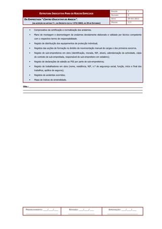 EDIÇÃO 1
ESTRUTURA INDICATIVA PARA OS RISCOS ESPECIAIS
REVISÃO 0
DATA 05-03-2011
DA EMPREITADA “CENTRO EDUCATIVO DE ANGEJA”.
(NA ACEPÇÃO DO ARTIGO 7.º, DO DECRETO-LEI N.º 273/2003, DE 29 DE OUTUBRO) PÁGINA 7/7
PREENCHIMENTO: ___/___/___
_______________________
REVISÃO: ___/___/___
___________________
APROVAÇÃO: ___/___/___
______________________
 Comprovativo da certificação e normalização dos andaimes.
 Plano de montagem e desmontagem de andaimes devidamente elaborado e validado por técnico competente
com o respectivo termo de responsabilidade.
 Registo de distribuição dos equipamentos de protecção individual;
 Registos das acções de formação no âmbito da movimentação manual de cargas e dos primeiros socorros.
 Registo de sub-empreiteiros em obra (identificação, morada, NIF, alvará, calendarização da actividade, cópia
do contrato de sub-empreitada, responsável do sub-empreiteiro em estaleiro);
 Registo de declarações de adesão ao PSS por parte de sub-empreiteiros;
 Registo de trabalhadores em obra (nome, residência, NIF, n.º de segurança social, função, início e final dos
trabalhos, apólice de seguros);
 Registos de acidentes ocorridos;
 Mapa de índices de sinistralidade.
Obs.:__________________________________________________________________________________
______________________________________________________________________________________
______________________________________________________________________________________
 