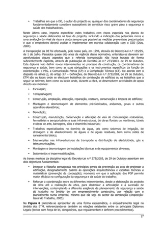 17
 Trabalhos em que o DO, o autor do projecto ou qualquer dos coordenadores de segurança
fundamentadamente considere susceptíveis de constituir risco grave para a segurança e
saúde dos trabalhadores.
Neste último caso, importa especificar estes trabalhos com riscos especiais nos planos de
segurança e saúde elaborados na fase de projecto, incluindo a indicação dos potenciais riscos e
uma avaliação do nível de risco e ainda sempre que possível as medidas preventivas preconizadas
e que o empreiteiro deverá avaliar e implementar em estreita colaboração com o CSO (Dias,
2004).
A transposição da DE foi efectuada, pelo nosso país, em 1995, através do Decreto-Lei n.º 155/95,
de 1 de Julho. Passados quase oito anos de vigência desse normativo, entendeu-se deverem ser
aprofundados alguns aspectos que a referida transposição não havia tratado de forma
suficientemente explícita, através da publicação do Decreto-Lei n.º 273/2003, de 29 de Outubro.
Este diploma veio definir novos intervenientes no processo da construção, os coordenadores de
segurança e saúde, bem como as suas obrigações e os instrumentos específicos da função de
coordenação: o PSS, a Comunicação Prévia (CP) e a Compilação Técnica (CT). De acordo com o
disposto na alínea j), do artigo 3.º – Definições, do Decreto-Lei n.º 273/2003, de 29 de Outubro,
ETM são os locais onde se efectuam trabalhos de construção de edifícios ou os trabalhos que a
seguir se referem, bem como os locais onde, durante a obra, se desenvolvem actividades de apoio
directo aos mesmos:
 Escavação;
 Terraplanagem;
 Construção, ampliação, alteração, reparação, restauro, conservação e limpeza de edifícios;
 Montagem e desmontagem de elementos pré-fabricados, andaimes, gruas e outros
aparelhos elevatórios;
 Demolição;
 Construção, manutenção, conservação e alteração de vias de comunicação rodoviárias,
ferroviárias e aeroportuárias e suas infra-estruturas, de obras fluviais ou marítimas, túneis
e obras de arte, barragens, silos e chaminés industriais;
 Trabalhos especializados no domínio da água, tais como sistemas de irrigação, de
drenagem e de abastecimento de águas e de águas residuais, bem como redes de
saneamento básico;
 Intervenções nas infra-estruturas de transporte e distribuição de electricidade, gás e
telecomunicações;
 Montagem e desmontagem de instalações técnicas e de equipamentos diversos;
 Isolamentos e impermeabilizações.
As traves mestras da disciplina legal do Decreto-Lei n.º 273/2003, de 29 de Outubro assentam em
dois objectivos fundamentais:
 Integrar a filosofia consagrada nos princípios gerais da prevenção ao acto de projectar a
edificação, designadamente quanto às operações arquitectónicas e escolhas técnicas a
materializar (prevenção de concepção), momento em que a aplicação dos PGP permite
maior eficácia na configuração da segurança e da saúde do trabalho;
 Reforçar a coordenação entre os diferentes intervenientes, desde a elaboração do projecto
da obra até a realização da obra, para dinamizar a articulação e a sucessão de
intervenções, contemplando a diferente exigência de planeamento da segurança e saúde
do trabalho no âmbito de um empreendimento construtivo, por relação com o
planeamento numa empresa, mesmo que ela seja do sector da construção (Inspecção-
Geral do Trabalho, 2005).
Na Figura 6 pretende-se apresentar de uma forma esquemática, o enquadramento legal no
âmbito dos ETM, referenciando-se também as relações existentes entre os principais Diplomas
Legais (textos com força de lei, obrigatórios, que regulamentam e definem procedimentos).
 