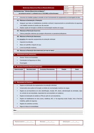 EDIÇÃO 1
ESTRUTURA INDICATIVA PARA OS RISCOS ESPECIAIS
REVISÃO 0
DATA 21-01-2011
DA EMPREITADA “CENTRO EDUCATIVO DE ANGEJA”.
(NA ACEPÇÃO DO ARTIGO 7.º, DO DECRETO-LEI N.º 273/2003, DE 29 DE OUTUBRO) PÁGINA 3/3
PREENCHIMENTO: ___/___/___
_______________________
REVISÃO: ___/___/___
___________________
APROVAÇÃO: ___/___/___
______________________
 Comunicar de imediato qualquer anomalia no bom funcionamento do equipamento ao encarregado da obra.
8.3 MEDIDAS DE INFORMAÇÃO E FORMAÇÃO:
 Assegurar que todos os trabalhadores envolvidos conhecem inequivocamente os procedimentos de segurança
e de trabalho inerentes às tarefas que vão executar.
 Realizar acções de formação no âmbito da movimentação mecânica de cargas.
8.4 MEDIDAS DE PROTECÇÃO COLECTIVA:
 Colocar protecções colectivas que protejam eficazmente os operadores/utilizadores.
8.5 MEDIDAS DE PROTECÇÃO INDIVIDUAL:
Uso obrigatório dos seguintes equipamentos de protecção individual:
 Capacete de protecção;
 Botas com palmilha e biqueira de aço;
 Luvas de protecção mecânica.
8.6 MEDIDAS DE PREVENÇÃO SUPLEMENTARES (EM FASE DE OBRA): __________________________________
9. RESPONSABILIDADE (ORGANIZAR):
 Director Técnico da Empreitada;
 Coordenador de Segurança em Obra;
 Encarregado.
10. RECURSOS HUMANOS ESPECIAIS (EXECUTAR):
IDENTIFICAÇÃO NACIONALIDADE CATEGORIA PROFISSIONAL FUNÇÃO IDADE
11. MECANISMOS DE CONTROLO:
 Registo de distribuição dos equipamentos de protecção individual;
 Comprovativo das acções de formação no âmbito da movimentação mecânica de cargas;
 Registo de sub-empreiteiros em obra (identificação, morada, NIF, alvará, calendarização da actividade, cópia
do contrato de sub-empreitada, responsável do sub-empreiteiro em estaleiro);
 Registo de declarações de adesão ao PSS por parte de sub-empreiteiros;
 Registo de trabalhadores em obra (nome, residência, NIF, n.º de segurança social, função, início e final dos
trabalhos, apólice de seguros);
 Registos de acidentes ocorridos;
 Mapa de índices de sinistralidade.
Obs.:__________________________________________________________________________________
______________________________________________________________________________________
______________________________________________________________________________________
 