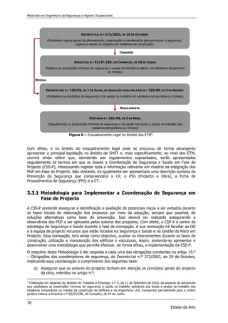 Mestrado em Engenharia de Segurança e Higiene Ocupacionais
18
Estado da Arte
DECRETO-LEI N.º 273/2003, DE 29 DE OUTUBRO
(Estabelece regras gerais de planeamento, organização e coordenação para promover a segurança,
higiene e saúde no trabalho em estaleiros da construção)
DIRECTIVA N.º 92/57/CEE, DO CONSELHO, DE 24 DE JUNHO
(Relativa às prescrições mínimas de segurança e saúde no trabalho a aplicar em estaleiros temporários
ou móveis)
DECRETO-LEI N.º 155/95, DE 1 DE JULHO, NA REDACÇÃO DADA PELA LEI N.º 133/99, DE 3 DE AGOSTO
(Estabelece as condições de segurança e de saúde no trabalho em estaleiros temporários ou móveis)
PORTARIA N.º 101/96, DE 3 DE ABRIL
(Regulamenta as prescrições mínimas de segurança e de saúde nos locais e postos de trabalho dos
estaleiros temporários ou móveis)
TRANSPÕE
REVOGA
REGULAMENTA
Figura 6 – Enquadramento Legal no âmbito dos ETM5
.
Com efeito, e no âmbito do enquadramento legal onde se procurou de forma abrangente
apresentar a principal legislação no âmbito da SHST e, mais especificamente, ao nível dos ETM,
convirá ainda referir que, atendendo aos regulamentos supracitados, serão apresentados
seguidamente os termos em que se baseia a Coordenação de Segurança e Saúde em Fase de
Projecto (CSS-P), interessando registar toda a informação relevante em matéria da integração dos
PGP em Fase de Projecto. Não obstante, irá igualmente ser apresentada uma descrição sumária da
Prevenção da Segurança que compreenderá a CP, o PSS (Projecto e Obra), a Ficha de
Procedimentos de Segurança (FPS) e a CT.
3.3.1 Metodologia para Implementar a Coordenação de Segurança em
Fase de Projecto
A CSS-P pretende assegurar a identificação e avaliação de potenciais riscos a ser evitados durante
as fases iniciais de elaboração dos projectos por meio da adopção, sempre que possível, de
soluções alternativas como base de prevenção. Isso deverá ser realizado assegurando a
observância dos PGP a ser aplicados pelos autores dos projectos. Com efeito, o CSP é o centro da
estratégia de Segurança e Saúde durante a fase de concepção. A sua nomeação irá facultar ao DO
e à equipa de projecto recursos que estão focados na Segurança e Saúde e na Gestão do Risco em
Projecto. Essa nomeação, terá ainda como objectivo, auxiliar os intervenientes durante as fases de
construção, utilização e manutenção dos edifícios e estruturas. Assim, pretende-se apresentar e
desenvolver uma metodologia que permita efectuar, de forma eficaz, a implementação da CSS-P.
O objectivo desta Metodologia é dar resposta a cada uma das obrigações constantes no artigo 19.º
– Obrigações dos coordenadores de segurança, do Decreto-Lei n.º 273/2003, de 29 de Outubro,
implicando essa coordenação o cumprimento dos seguintes itens:
a) Assegurar que os autores do projecto tenham em atenção os princípios gerais do projecto
da obra, referidos no artigo 4.º;
5
Publicação em separata do Boletim do Trabalho e Emprego, n.º 4, de 21 de Setembro de 2010, do projecto de decreto-lei
que estabelece as prescrições mínimas de segurança e saúde no trabalho aplicáveis aos locais e postos de trabalho dos
estaleiros temporários ou móveis da construção de edifícios e de engenharia civil, transpondo parcialmente para a ordem
jurídica interna a Directiva n.º 92/57/CEE, do Conselho, de 24 de Junho.
 