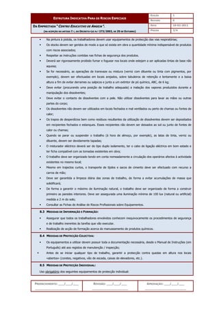EDIÇÃO 1
ESTRUTURA INDICATIVA PARA OS RISCOS ESPECIAIS
REVISÃO 0
DATA 10-02-2011
DA EMPREITADA “CENTRO EDUCATIVO DE ANGEJA”.
(NA ACEPÇÃO DO ARTIGO 7.º, DO DECRETO-LEI N.º 273/2003, DE 29 DE OUTUBRO) PÁGINA 3/4
PREENCHIMENTO: ___/___/___
_______________________
REVISÃO: ___/___/___
___________________
APROVAÇÃO: ___/___/___
______________________
 Na pintura à pistola, os trabalhadores devem usar equipamentos de protecção das vias respiratórias;
 Os stocks devem ser geridos de modo a que só exista em obra a quantidade mínima indispensável de produtos
com riscos associados;
 Respeitar as instruções contidas nas fichas de segurança dos produtos.
 Deverá ser rigorosamente proibido fumar e foguear nos locais onde estejam a ser aplicadas tintas de base não
aquosa;
 Se for necessário, as operações de transvaze ou mistura (verniz com diluente ou tinta com pigmentos, por
exemplo), devem ser efectuadas em locais arejados, sobre tabuleiros de retenção e lentamente e a baixa
altura a fim de evitar derrames ou salpicos e junto a um extintor de pó químico, ABC, de 6 kg;
 Deve evitar (procurando uma posição de trabalho adequada) a inalação dos vapores produzidos durante a
manipulação dos dissolventes;
 Deve evitar o contacto de dissolventes com a pele. Não utilizar dissolventes para lavar as mãos ou outras
partes do corpo;
 Os dissolventes não devem ser utilizados em locais fechados e mal ventilados ou perto de chamas ou fontes de
calor;
 Os trapos de desperdícios bem como resíduos resultantes da utilização de dissolventes devem ser depositados
em recipientes fechados e estanques. Esses recipientes não devem ser deixados ao sol ou junto de fontes de
calor ou chamas;
 Quando se parar ou suspender o trabalho (à hora de almoço, por exemplo), as latas de tinta, verniz ou
diluente, devem ser devidamente tapadas;
 O misturador eléctrico deverá ser do tipo duplo isolamento, ter o cabo de ligação eléctrica em bom estado e
ter ficha compatível com as tomadas existentes em obra;
 O trabalho deve ser organizado tendo em conta nomeadamente a circulação dos operários afectos à actividade
existentes no mesmo local;
 Mesmo em trajectos curtos, o transporte de tijolos e sacos de cimento deve ser efectuado com recurso a
carros de mão;
 Deve ser garantida a limpeza diária das zonas de trabalho, de forma a evitar acumulações de massa que
solidificará;
 De forma a garantir o máximo de iluminação natural, o trabalho deve ser organizado de forma a construir
primeiro as paredes interiores. Deve ser assegurada uma iluminação mínima de 100 lux (natural ou artificial)
medida a 2 m do solo;
 Consultar as Fichas de Análise de Riscos Profissionais sobre Equipamentos.
8.3 MEDIDAS DE INFORMAÇÃO E FORMAÇÃO:
 Assegurar que todos os trabalhadores envolvidos conhecem inequivocamente os procedimentos de segurança
e de trabalho inerentes às tarefas que vão executar.
 Realização de acção de formação acerca do manuseamento de produtos químicos.
8.4 MEDIDAS DE PROTECÇÃO COLECTIVA:
 Os equipamentos a utilizar devem possuir toda a documentação necessária, desde o Manual de Instruções (em
Português) até aos registos de manutenção / inspecção;
 Antes de se iniciar qualquer tipo de trabalho, garantir a protecção contra quedas em altura nos locais
«abertos» (coretes, negativos, vão de escada, caixas de elevadores, etc.).
8.5 MEDIDAS DE PROTECÇÃO INDIVIDUAL:
Uso obrigatório dos seguintes equipamentos de protecção individual:
 
