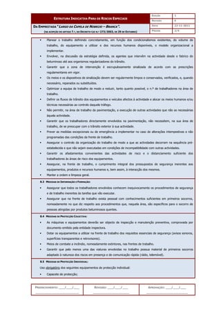 EDIÇÃO 1
ESTRUTURA INDICATIVA PARA OS RISCOS ESPECIAIS
REVISÃO 0
DATA 22-11-2011
DA EMPREITADA “LARGO DA CAPELA DE NOBRIJO – BRANCA”.
(NA ACEPÇÃO DO ARTIGO 7.º, DO DECRETO-LEI N.º 273/2003, DE 29 DE OUTUBRO) PÁGINA 2/4
PREENCHIMENTO: ___/___/___
_______________________
REVISÃO: ___/___/___
___________________
APROVAÇÃO: ___/___/___
______________________
 Planear o trabalho definindo concretamente, em função dos condicionalismos existentes, do volume de
trabalho, do equipamento a utilizar e dos recursos humanos disponíveis, o modelo organizacional a
implementar.
 Envolver, na discussão da estratégia definida, os agentes que intervêm na actividade desde o fabrico do
betuminoso até aos organismos regularizadores do trânsito.
 Garantir que a zona de intervenção é escrupulosamente sinalizada de acordo com as prescrições
regulamentares em vigor.
 Os meios e os dispositivos de sinalização devem ser regularmente limpos e conservados, verificados, e, quando
necessário, reparados ou substituídos.
 Optimizar a equipa de trabalho de modo a reduzir, tanto quanto possível, o n.º de trabalhadores na área de
trabalho.
 Definir os fluxos de trânsito dos equipamentos e veículos afectos à actividade e alocar os meios humanos e/ou
técnicas necessárias ao controlo daquele tráfego.
 Não permitir, na área de trabalho da pavimentação, a execução de outras actividades que não as necessárias
àquela actividade.
 Garantir que os trabalhadores directamente envolvidos na pavimentação, não necessitem, na sua área de
trabalho, de se preocupar com o trânsito exterior à sua actividade.
 Prever as medidas excepcionais ou de emergência a implementar no caso de alterações intempestivas e não
programadas das condições da frente de trabalho.
 Assegurar o controlo da organização do trabalho de modo a que as actividades decorram na sequência pré-
estabelecida e que não sejam executadas em condições de incompatibilidade com outras actividades.
 Garantir os afastamentos convenientes das actividades de risco e o distanciamento suficiente dos
trabalhadores às áreas de risco dos equipamentos.
 Assegurar, na frente de trabalho, o cumprimento integral dos pressupostos de segurança inerentes aos
equipamentos, produtos e recursos humanos e, bem assim, à interacção dos mesmos.
 Manter a ordem e limpeza geral.
8.3 MEDIDAS DE INFORMAÇÃO E FORMAÇÃO:
 Assegurar que todos os trabalhadores envolvidos conhecem inequivocamente os procedimentos de segurança
e de trabalho inerentes às tarefas que vão executar.
 Assegurar que na frente de trabalho exista pessoal com conhecimentos suficientes em primeiros socorros,
nomeadamente no que diz respeito aos procedimentos que, naquela área, são específicos para o socorro de
pessoas atingidas por produtos betuminosos quentes.
8.4 MEDIDAS DE PROTECÇÃO COLECTIVA:
 As máquinas e equipamentos deverão ser objecto de inspecção e manutenção preventiva, comprovada por
documento emitido pela entidade inspectora.
 Dotar os equipamentos a utilizar na frente de trabalho dos requisitos essenciais de segurança (avisos sonoros,
superfícies transparentes e retrovisores).
 Meios de combate a incêndio, nomeadamente extintores, nas frentes de trabalho.
 Garantir que pelo menos uma das viaturas envolvidas no trabalho possua material de primeiros socorros
adaptado à natureza dos riscos em presença e de comunicação rápida (rádio, telemóvel).
8.5 MEDIDAS DE PROTECÇÃO INDIVIDUAL:
Uso obrigatório dos seguintes equipamentos de protecção individual:
 Capacete de protecção;
 
