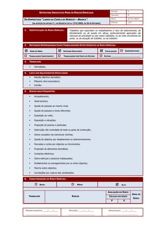 EDIÇÃO 1
ESTRUTURA INDICATIVA PARA OS RISCOS ESPECIAIS
REVISÃO 0
DATA 22-11-2011
DA EMPREITADA “LARGO DA CAPELA DE NOBRIJO – BRANCA”.
(NA ACEPÇÃO DO ARTIGO 7.º, DO DECRETO-LEI N.º 273/2003, DE 29 DE OUTUBRO) PÁGINA 1/4
PREENCHIMENTO: ___/___/___
_______________________
REVISÃO: ___/___/___
___________________
APROVAÇÃO: ___/___/___
______________________
1. IDENTIFICAÇÃO DO RISCO ESPECIAL:
2. ENTIDADES EMPREGADORAS CUJOS TRABALHADORES ESTÃO EXPOSTOS AO RISCO ESPECIAL:



 DONO DE OBRA 


 ENTIDADE EXECUTANTE 


 FISCALIZAÇÃO SUBEMPREITEIRO
TRABALHADOR INDEPENDENTE TRABALHADOR POR CONTA DE OUTREM OUTROS ________________________
3. TRABALHOS:
 Demolições.
4. LISTA DOS EQUIPAMENTOS ENVOLVIDOS:
 Martelo eléctrico demolidor;
 Máquina retro-escavadora;
 Camião.
5. RISCOS MAIS FREQUENTES:
 Atropelamento;
 Soterramento;
 Queda de pessoas ao mesmo nível;
 Queda de pessoas a níveis diferentes;
 Exposição ao ruído;
 Exposição a vibrações;
 Projecção de poeiras e partículas;
 Destruição não controlada de toda ou parte da construção;
 Danos causados nas estruturas vizinhas;
 Queda de objectos por desabamento ou desmoronamento;
 Pancadas e cortes por objectos ou ferramentas;
 Projecção de elementos demolidos;
 Contactos eléctricos;
 Sobre-esforços e posturas inadequadas;
 Entalamentos ou esmagamentos por ou entre objectos;
 Marcha sobre objectos;
 Inundações por ruptura das canalizações.
6. CARACTERIZAÇÃO DO RISCO ESPECIAL:
BAIXO MÉDIO 


 ALTO
AVALIAÇÃO DO RISCO
CÁLCULO DO RISCO
TRABALHOS RISCOS
P S
GRAU DE
RISCO
Trabalhos que exponham os trabalhadores a risco de soterramento, de
afundamento ou de queda em altura, particularmente agravados ela
natureza da actividade ou dos meios utilizados, ou do meio envolvente do
posto, ou da situação de trabalho, ou do estaleiro.
 