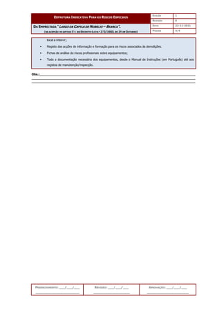 EDIÇÃO 1
ESTRUTURA INDICATIVA PARA OS RISCOS ESPECIAIS
REVISÃO 0
DATA 22-11-2011
DA EMPREITADA “LARGO DA CAPELA DE NOBRIJO – BRANCA”.
(NA ACEPÇÃO DO ARTIGO 7.º, DO DECRETO-LEI N.º 273/2003, DE 29 DE OUTUBRO) PÁGINA 4/4
PREENCHIMENTO: ___/___/___
_______________________
REVISÃO: ___/___/___
___________________
APROVAÇÃO: ___/___/___
______________________
local a intervir;
 Registo das acções de informação e formação para os riscos associados às demolições.
 Fichas de análise de riscos profissionais sobre equipamentos;
 Toda a documentação necessária dos equipamentos, desde o Manual de Instruções (em Português) até aos
registos de manutenção/inspecção.
Obs.:__________________________________________________________________________________
______________________________________________________________________________________
______________________________________________________________________________________
 