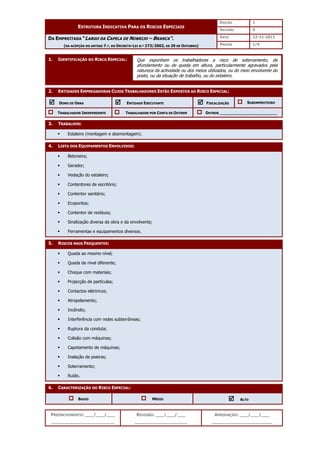 EDIÇÃO 1
ESTRUTURA INDICATIVA PARA OS RISCOS ESPECIAIS
REVISÃO 0
DATA 22-11-2011
DA EMPREITADA “LARGO DA CAPELA DE NOBRIJO – BRANCA”.
(NA ACEPÇÃO DO ARTIGO 7.º, DO DECRETO-LEI N.º 273/2003, DE 29 DE OUTUBRO) PÁGINA 1/4
PREENCHIMENTO: ___/___/___
_______________________
REVISÃO: ___/___/___
___________________
APROVAÇÃO: ___/___/___
______________________
1. IDENTIFICAÇÃO DO RISCO ESPECIAL:
2. ENTIDADES EMPREGADORAS CUJOS TRABALHADORES ESTÃO EXPOSTOS AO RISCO ESPECIAL:



 DONO DE OBRA 


 ENTIDADE EXECUTANTE 


 FISCALIZAÇÃO SUBEMPREITEIRO
TRABALHADOR INDEPENDENTE TRABALHADOR POR CONTA DE OUTREM OUTROS ________________________
3. TRABALHOS:
 Estaleiro (montagem e desmontagem).
4. LISTA DOS EQUIPAMENTOS ENVOLVIDOS:
 Betoneira;
 Gerador;
 Vedação do estaleiro;
 Contentores de escritório;
 Contentor sanitário;
 Ecopontos;
 Contentor de resíduos;
 Sinalização diversa da obra e da envolvente;
 Ferramentas e equipamentos diversos.
5. RISCOS MAIS FREQUENTES:
 Queda ao mesmo nível;
 Queda de nível diferente;
 Choque com materiais;
 Projecção de partículas;
 Contactos eléctricos;
 Atropelamento;
 Incêndio;
 Interferência com redes subterrâneas;
 Ruptura da conduta;
 Colisão com máquinas;
 Capotamento de máquinas;
 Inalação de poeiras;
 Soterramento;
 Ruído.
6. CARACTERIZAÇÃO DO RISCO ESPECIAL:
BAIXO MÉDIO 


 ALTO
Que exponham os trabalhadores a risco de soterramento, de
afundamento ou de queda em altura, particularmente agravados pela
natureza da actividade ou dos meios utilizados, ou do meio envolvente do
posto, ou da situação de trabalho, ou do estaleiro.
 