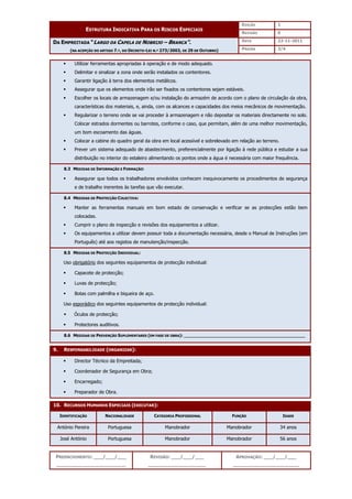 EDIÇÃO 1
ESTRUTURA INDICATIVA PARA OS RISCOS ESPECIAIS
REVISÃO 0
DATA 22-11-2011
DA EMPREITADA “LARGO DA CAPELA DE NOBRIJO – BRANCA”.
(NA ACEPÇÃO DO ARTIGO 7.º, DO DECRETO-LEI N.º 273/2003, DE 29 DE OUTUBRO) PÁGINA 3/4
PREENCHIMENTO: ___/___/___
_______________________
REVISÃO: ___/___/___
___________________
APROVAÇÃO: ___/___/___
______________________
 Utilizar ferramentas apropriadas à operação e de modo adequado.
 Delimitar e sinalizar a zona onde serão instalados os contentores.
 Garantir ligação à terra dos elementos metálicos.
 Assegurar que os elementos onde irão ser fixados os contentores sejam estáveis.
 Escolher os locais de armazenagem e/ou instalação do armazém de acordo com o plano de circulação da obra,
características dos materiais, e, ainda, com os alcances e capacidades dos meios mecânicos de movimentação.
 Regularizar o terreno onde se vai proceder à armazenagem e não depositar os materiais directamente no solo.
Colocar estrados dormentes ou barrotes, conforme o caso, que permitam, além de uma melhor movimentação,
um bom escoamento das águas.
 Colocar a cabine do quadro geral da obra em local acessível e sobrelevado em relação ao terreno.
 Prever um sistema adequado de abastecimento, preferencialmente por ligação à rede pública e estudar a sua
distribuição no interior do estaleiro alimentando os pontos onde a água é necessária com maior frequência.
8.3 MEDIDAS DE INFORMAÇÃO E FORMAÇÃO:
 Assegurar que todos os trabalhadores envolvidos conhecem inequivocamente os procedimentos de segurança
e de trabalho inerentes às tarefas que vão executar.
8.4 MEDIDAS DE PROTECÇÃO COLECTIVA:
 Manter as ferramentas manuais em bom estado de conservação e verificar se as protecções estão bem
colocadas.
 Cumprir o plano de inspecção e revisões dos equipamentos a utilizar.
 Os equipamentos a utilizar devem possuir toda a documentação necessária, desde o Manual de Instruções (em
Português) até aos registos de manutenção/inspecção.
8.5 MEDIDAS DE PROTECÇÃO INDIVIDUAL:
Uso obrigatório dos seguintes equipamentos de protecção individual:
 Capacete de protecção;
 Luvas de protecção;
 Botas com palmilha e biqueira de aço.
Uso esporádico dos seguintes equipamentos de protecção individual:
 Óculos de protecção;
 Protectores auditivos.
8.6 MEDIDAS DE PREVENÇÃO SUPLEMENTARES (EM FASE DE OBRA): ______________________________________________
9. RESPONSABILIDADE (ORGANIZAR):
 Director Técnico da Empreitada;
 Coordenador de Segurança em Obra;
 Encarregado;
 Preparador de Obra.
10. RECURSOS HUMANOS ESPECIAIS (EXECUTAR):
IDENTIFICAÇÃO NACIONALIDADE CATEGORIA PROFISSIONAL FUNÇÃO IDADE
António Pereira Portuguesa Manobrador Manobrador 34 anos
José António Portuguesa Manobrador Manobrador 56 anos
 