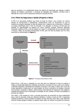 23
PSS EM FASE DE
PROJECTO
PROJECTO:
 DO;
 Autor do Projecto;
 Equipa de Projecto;
 CSP.
OBRA:
 Adjudicatário;
 Fiscalização;
 Director Técnico da Empreitada;
 Subempreiteiro;
 Trabalhadores Independentes;
 Técnico de Higiene e Segurança do Trabalho;
 CSO;
 Encarregado;
 (…).
PSS EM
DESENVOLVIMENTO DE
OBRA
VALIDAÇÃO
DESENVOLVIMENTO
APROVAÇÃO
pela sua grandeza e ou complexidade devam ser objecto de intervenção que antecipe a própria
abertura do estaleiro, permitindo, a montante da realização dos trabalhos, contribuir para a
definição de um bom nível de segurança essencial à execução da obra.
3.4.2 Plano de Segurança e Saúde (Projecto e Obra)
O PSS é um documento dinâmico que evolui ao longo do tempo e que conhece um número
elevado de intervenientes e destinatários, constituindo-se como um documento no qual se
evidencia as soluções adoptadas na fase de projecto com o objectivo de se eliminarem / limitarem
os perigos identificados para a fase de execução e de utilização. A estrutura do PSS deve ser
ajustada às especificidades do projecto em causa, podendo conhecer desenhos diferentes
consoante a política do DO, o tipo de projecto em causa e a complexidade da sua execução (Alves
e Fonseca, 1996). Os principais intervenientes no PSS, quer em fase de projecto quer em obra,
encontram-se referenciados na Figura 9.
Figura 9 – Principais intervenientes no PSS.
Desta forma, o PSS para a realização de uma obra deve ser elaborado na fase de projecto e
implica a consideração global das condições envolventes e inerentes em que a obra se vai realizar,
a definição adequada e planificada dos trabalhos a executar e dos meios a utilizar, bem como dos
modos operatórios a desenvolver em cada trabalho, de forma a identificar as medidas e técnicas
de prevenção e protecção a adoptar, visando atingir níveis elevados de segurança. Esta exigência,
realizada tecnicamente sob a intervenção e orientação do CSP, constitui um factor de qualidade no
processo de trabalho.
Com efeito, o PSS constitui-se como o principal documento de prevenção de riscos profissionais
para a fase de execução, tendo por objectivo identificar e avaliar os riscos de SST e respectivas
medidas preventivas a serem tomadas no estaleiro durante essa fase. Deve assim, estar disponível
antes de iniciado qualquer trabalho no estaleiro (deve, aliás, ser incluído no processo de concurso,
 