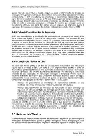 Mestrado em Engenharia de Segurança e Higiene Ocupacionais
24
Estado da Arte
quando houver) e deve incluir as regras a seguir por todos os intervenientes no processo de
construção. Deve, por consequência, ser disponibilizado atempadamente a todos os intervenientes,
nomeadamente, o CSO, empreiteiros, subempreiteiros e trabalhadores independentes. Essas
regras devem ser estabelecidas para que o PSS seja dinâmico, para ser complementado durante
todo o processo de construção, requerendo-se do empreiteiro a sua adaptação e desenvolvimento,
tendo em vista os processos construtivos e métodos de trabalho que empregará para ser
eficientemente utilizado. Esse plano deve conter também exigências ao empreiteiro quanto à
organização de registos demonstrativos das acções e medidas implementadas (Ribeiro, 2005).
3.4.3 Ficha de Procedimentos de Segurança
A FPS tem como objectivo a simplificação dos instrumentos de planeamento da prevenção de
riscos profissionais ligados à execução de determinados trabalhos. Esta simplificação, visa
assegurar uma utilização prática dos princípios da DE, porém sem diminuir os níveis de segurança
a verificar na realização dos trabalhos de construção. As FPS são realizadas pela entidade
executante sempre que se esteja perante trabalhos para os quais não seja obrigatória a elaboração
de PSS, (pois a obra pode ser realizada sem projecto ou porque não se encontra sujeita a CP), mas
que envolvem riscos especiais. Só depois de estar disponível a correspondente FPS, previamente
analisada pelo coordenador de segurança quando for obrigatória a sua nomeação, a entidade
executante poderá dar início aos trabalhos no estaleiro. A FPS deve conter os elementos indicados
no n.º 2, do artigo 14.º, do Decreto-Lei n.º 273/2003, de 29 de Outubro e encontrar-se acessível
no estaleiro, a todos os intervenientes.
3.4.4 Compilação Técnica da Obra
De acordo com Ribeiro (2005), a CT deve ser um documento indispensável para intervenções
seguras após a conclusão da obra. Com efeito, a CT do empreendimento constitui-se como um
documento de grande importância que deve reunir todas as informações relevantes e as regras de
prevenção e protecção a ter em conta durante a fase de utilização e nas intervenções posteriores à
conclusão da obra (operações de manutenção, reparação e demolição). Deverá incluir os
resultados do trabalho desenvolvido pelo Coordenador de Projecto durante a fase de concepção,
nomeadamente no que se refere às condições em que se vão processar aquelas intervenções.
Como exemplo de disposições a incluir na CT podem indicar-se (Faria, 2010):
 Definição dos procedimentos de manutenção de equipamentos instalados na obra
geradores, elevadores, compressores, ventiladores, caldeiras, entre outras);
 Definição dos procedimentos de intervenção de manutenção nas obras (sinalização de
segurança em estradas, condições de iluminação para trabalho nocturno, contacto com
substâncias perigosas, limpeza de depósitos de água, reparações em coberturas inclinadas,
trabalhos em andaimes, trabalhos de pinturas de manutenção em obras de arte, trabalhos
em instalações em tensão, trabalhos na vizinhança de linhas de alta tensão, inspecções
subaquáticas em pilares de pontes ou muros cais de instalações portuárias, entre outras).
Naturalmente que antes da conclusão da obra não será possível terminar a elaboração da CT que,
portanto, se entende como um documento evolutivo para o qual concorrem a totalidade dos
intervenientes no projecto. De posse deste documento, o DO deverá disponibiliza-lo para consulta
aos intervenientes em quaisquer trabalhos subsequentes e facultá-lo aos utilizadores do
empreendimento para que constitua um efectivo instrumento de prevenção.
3.5 Referenciais Técnicos
O conhecimento de desenvolvimentos recentes de abordagens e de práticas que confluam para a
informação e aconselhamento no quadro da gestão e aplicação de normas de segurança e saúde
nos locais de trabalho encontram eco no conjunto de referenciais expostos no presente capítulo.
 