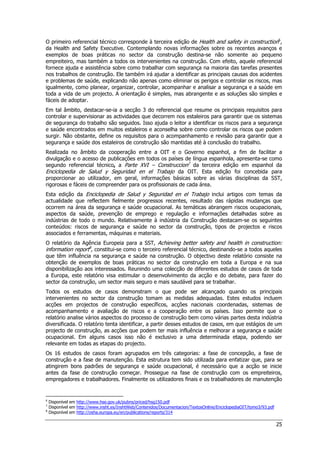 25
O primeiro referencial técnico corresponde à terceira edição de Health and safety in construction6
,
da Health and Safety Executive. Contemplando novas informações sobre os recentes avanços e
exemplos de boas práticas no sector da construção destina-se não somente ao pequeno
empreiteiro, mas também a todos os intervenientes na construção. Com efeito, aquele referencial
fornece ajuda e assistência sobre como trabalhar com segurança na maioria das tarefas presentes
nos trabalhos de construção. Ele também irá ajudar a identificar as principais causas dos acidentes
e problemas de saúde, explicando não apenas como eliminar os perigos e controlar os riscos, mas
igualmente, como planear, organizar, controlar, acompanhar e analisar a segurança e a saúde em
toda a vida de um projecto. A orientação é simples, mas abrangente e as soluções são simples e
fáceis de adoptar.
Em tal âmbito, destacar-se-ia a secção 3 do referencial que resume os principais requisitos para
controlar e supervisionar as actividades que decorrem nos estaleiros para garantir que os sistemas
de segurança do trabalho são seguidos. Isso ajuda o leitor a identificar os riscos para a segurança
e saúde encontrados em muitos estaleiros e aconselha sobre como controlar os riscos que podem
surgir. Não obstante, define os requisitos para o acompanhamento e revisão para garantir que a
segurança e saúde dos estaleiros de construção são mantidas até à conclusão do trabalho.
Realizada no âmbito da cooperação entre a OIT e o Governo espanhol, a fim de facilitar a
divulgação e o acesso de publicações em todos os países de língua espanhola, apresenta-se como
segundo referencial técnico, a Parte XVI – Construccion7
da terceira edição em espanhol da
Enciclopedia de Salud y Seguridad en el Trabajo da OIT. Esta edição foi concebida para
proporcionar ao utilizador, em geral, informações básicas sobre as várias disciplinas da SST,
rigorosas e fáceis de compreender para os profissionais de cada área.
Esta edição da Enciclopedia de Salud y Seguridad en el Trabajo inclui artigos com temas da
actualidade que reflectem fielmente progressos recentes, resultado das rápidas mudanças que
ocorrem na área da segurança e saúde ocupacional. As temáticas abrangem riscos ocupacionais,
aspectos da saúde, prevenção de emprego e regulação e informações detalhadas sobre as
indústrias de todo o mundo. Relativamente à indústria da Construção destacam-se os seguintes
conteúdos: riscos de segurança e saúde no sector da construção, tipos de projectos e riscos
associados e ferramentas, máquinas e materiais.
O relatório da Agência Europeia para a SST, Achieving better safety and health in construction:
information report8
, constitui-se como o terceiro referencial técnico, destinando-se a todos aqueles
que têm influência na segurança e saúde na construção. O objectivo deste relatório consiste na
obtenção de exemplos de boas práticas no sector da construção em toda a Europa e na sua
disponibilização aos interessados. Reunindo uma colecção de diferentes estudos de casos de toda
a Europa, este relatório visa estimular o desenvolvimento da acção e do debate, para fazer do
sector da construção, um sector mais seguro e mais saudável para se trabalhar.
Todos os estudos de casos demonstram o que pode ser alcançado quando os principais
intervenientes no sector da construção tomam as medidas adequadas. Estes estudos incluem
acções em projectos de construção específicos, acções nacionais coordenadas, sistemas de
acompanhamento e avaliação de riscos e a cooperação entre os países. Isso permite que o
relatório analise vários aspectos do processo de construção bem como várias partes desta indústria
diversificada. O relatório tenta identificar, a partir desses estudos de casos, em que estágios de um
projecto de construção, as acções que podem ter mais influência e melhorar a segurança e saúde
ocupacional. Em alguns casos isso não é exclusivo a uma determinada etapa, podendo ser
relevante em todas as etapas do projecto.
Os 16 estudos de casos foram agrupados em três categorias: a fase de concepção, a fase de
construção e a fase de manutenção. Esta estrutura tem sido utilizada para enfatizar que, para se
atingirem bons padrões de segurança e saúde ocupacional, é necessário que a acção se inicie
antes da fase de construção começar. Prossegue na fase de construção com os empreiteiros,
empregadores e trabalhadores. Finalmente os utilizadores finais e os trabalhadores de manutenção
6
Disponível em http://www.hse.gov.uk/pubns/priced/hsg150.pdf
7
Disponível em http://www.insht.es/InshtWeb/Contenidos/Documentacion/TextosOnline/EnciclopediaOIT/tomo3/93.pdf
8
Disponível em http://osha.europa.eu/en/publications/reports/314
 