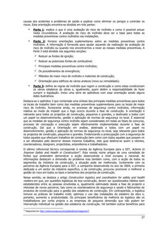27
causas dos acidentes e problemas de saúde e explicar como eliminar os perigos e controlar os
riscos. Esta orientação encontra-se dividida em três partes:
 Parte 1: explica o que é uma avaliação de risco de incêndio e como é possível actuar
nesta circunstância. A avaliação de risco de incêndio deve ser a base para todas as
medidas preventivas contra incêndios nas instalações.
 Parte 2: fornece orientações suplementares sobre as medidas preventivas contra
incêndios. A informação é fornecida para ajudar aquando da realização da avaliação de
risco de incêndio ou quando nos encontrarmos a rever as nossas medidas preventivas. A
Parte 2 está dividida nas seguintes secções:
 Reduzir as fontes de ignição;
 Reduzir as potenciais fontes de combustível;
 Principais medidas preventivas contra incêndios;
 Os procedimentos de emergência;
 Métodos de maior risco de incêndio e materiais de construção;
 Orientação para edifícios de vários andares (novo ou remodelado).
 Parte 3: define as regras de incêndio que regem a construção e como estas condicionam
os vários estaleiros de obras e, igualmente, quem detém a responsabilidade de fazer
cumprir a legislação. Inclui uma série de apêndices com essa orientação sendo alguns
deles ilustrativos.
Destaca-se o apêndice 3 que contempla uma síntese das principais medidas preventivas para todos
os locais de trabalho bem como das medidas preventivas suplementares para os locais de maior
risco de incêndio. Acrescenta ainda, no processo de segurança contra incêndios, informação
relativa ao modo de impedir que o fogo ocorra durante a fase de construção. A orientação é
relevante para todos os projectos de construção, pequenos e grandes, e destinado a todos com
um papel no desenvolvimento, gestão e aplicação de normas de segurança no local. É essencial
que as medidas de segurança contra incêndio sejam consideradas em todas as fases do concurso,
processo de concepção e execução sejam efectivamente implementadas durante a fase de
construção. Daí que a Orientação em análise, destinada a todos com um papel no
desenvolvimento, gestão e aplicação de normas de segurança no local, seja relevante para todos
os projectos de construção, pequenos e grandes. Evidenciando a preocupação com a segurança de
todos aqueles que efectuam trabalhos de construção bem como com todos aqueles que possam vir
a ser afectados pelo decorrer desses mesmos trabalhos, este guia destina-se assim a clientes,
coordenadores, designers, projectistas, empreiteiros e trabalhadores.
O sétimo referencial técnico corresponde à revista da Agência Europeia para a SST, Actions to
Improve Safety and Health in Construction12
. Esta revista reúne artigos de uma variedade de
fontes que pretendem demonstrar a acção desenvolvida a nível europeu e nacional. As
informações destacam a dimensão do problema mas também como, com a acção de todos os
segmentos da indústria da construção, a situação pode ser melhorada. Juntamente com os
parceiros da Agência Europeia para a SST, a campanha desenvolvida no ano de 2004, a primeira
dedicada a um sector da indústria específico, o da construção, procurou promover e melhorar a
gestão do risco em todos os tipos e tamanhos dos projectos de construção.
Nesse sentido, se destaca o artigo Construction logistics and coordination for safety and health
matters em que, por questões logísticas de boa construção, devem ser questionados hábitos bem
estabelecidos entre as pessoas envolvidas e, igualmente estimulado desde a fase de projecto o
interesse de novos parceiros, tais como os coordenadores de segurança e saúde e fabricantes de
produtos de construção para a gestão dos estaleiros de construção. Em contrapartida, a logística
remove as práticas de trabalho inútil, optimiza o uso das instalações do estaleiro da obra e,
portanto, aumenta a produtividade. Os principais beneficiários da melhoria da logística são os
trabalhadores por conta própria e as empresas de pequena dimensão que não podem ter
intervenção individual na gestão dos estaleiros de construção. Há também outros benefícios para
12
Disponível em http://osha.europa.eu/en/publications/magazine/7
 