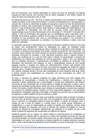 Mestrado em Engenharia de Segurança e Higiene Ocupacionais
28
Estado da Arte
além dos financeiros: uma redução significativa no número de riscos de acidentes, em especial
causado por falha humana, uma estrutura final de melhor qualidade e uma melhor imagem de
marca do sector da construção como um todo.
No referencial técnico da OIT, The Role of Worker Representation and Consultation in Managing
Health and Safety in the Construction Industry13
, encontra-se patenteado que a representação e a
consulta são na teoria os elementos da gestão de segurança e saúde mas não são efectivamente
aplicados na prática. Para compreender tal situação, é importante entender o significado destes
termos e o que constituem boas práticas nesta matéria. A representação dos trabalhadores é uma
forma específica de participação com uma série de recursos, muitas vezes definidos por
regulamentação ou por normas internacionais como a Convenção n.º 155 da OIT. A consulta não é
apenas o envio de informações dos gestores para os trabalhadores sendo importante rever a
extensão de tal prática, qualquer evidência do seu papel na melhoria da segurança e saúde e as
condições em que acontecem bem como as circunstâncias que apoiam a sua ocorrência. É
igualmente necessário compreender as restrições e os factores limitativos e avaliar como elas
podem ser superadas.
O supracitado referencial é basicamente uma revisão de literatura científica através de uma série
de países, mas principalmente restrito às publicações em inglês. Os resultados iniciais
demonstraram que a literatura de pesquisa sobre a indústria da construção é muito limitada. Há,
no entanto, na literatura uma pesquisa mais ampla, incluindo os estudos do “bem-construído”, que
examinam essas questões em outros sectores da economia (embora quase que inteiramente nas
avançadas economias de mercado), e este referencial considerou tanto o material limitado e
amplo, com incidência em (i) o que ela refere sobre a eficácia da representação e consulta dos
trabalhadores na melhoria dos resultados ao nível da segurança e saúde, e (ii) a sua relevância
para as condições estruturais e organizacionais encontradas na indústria da construção. Esta
abordagem não demonstra uma fraqueza, ou seja, a disponibilidade escassa de uma robusta
pesquisa examina a situação nos países em desenvolvimento. Embora seja possível fazer
inferências com base em pesquisa de mercado nas economias avançadas que podem ter alguma
aplicação para a indústria nos países em desenvolvimento, na medida em que esta é confiável,
tem, todavia, limitações óbvias e há uma clara necessidade de novos trabalhos nesta área. Afinal,
a grande maioria dos trabalhadores da construção civil são encontrados em países em
desenvolvimento.
De facto, a literatura de pesquisa publicada em inglês demonstra uma forte ligação entre
modalidades de representação e consulta dos trabalhadores e melhoria dos resultados na
segurança e saúde, defendendo que a representação e consulta dos trabalhadores são eficazes,
em termos da sua contribuição para as boas práticas na gestão da segurança e saúde e para a
melhoria dos resultados da segurança e saúde, tais como a redução de acidentes de trabalho e de
mortes. No entanto, também demonstra que a eficácia da representação e consulta deve satisfazer
um conjunto de condições prévias, incluindo um forte compromisso legislativo, uma abordagem
participativa e instalações suficientes, informação e formação para permitir que os representantes
de segurança e saúde trabalhem de forma autónoma e eficaz.
Estudos também demonstraram que essas pré-condições raramente estão presentes na íntegra e
que uma série de factores militam contra elas. Tais circunstâncias incluem questões estruturais,
como o tamanho e a densidade sindical do local de trabalho, o regime de emprego, como a
medida em que a força de trabalho é a tempo inteiro ou a tempo parcial, temporário, ou
independente, e o grau de fragmentação da gestão do trabalho nos estaleiros. Incluem ainda
questões baseadas em processos, tais como a natureza das relações de trabalho no local de
trabalho, as atitudes do empregador relativamente aos sindicatos e na medida em que a boa
saúde e práticas de segurança são consideradas um objectivo de negócio.
Evidências sugerem que se registou um declínio global no desenvolvimento de modalidades de
representação e de consulta sobre a segurança e a saúde nas avançadas economias de mercado
nas últimas décadas. Em grande medida, esse declínio que, de resto, abrange as modalidades de
representação em geral e tem observado os mesmos padrões de mudança estrutural encontra,
assim, raízes na diminuição da dimensão do local de trabalho, na maior terciarização e na mudança
13
Disponível em http://www.ilo.org/public/english/dialogue/sector/papers/construction/wp270.pdf
 