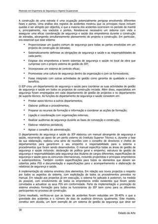 Mestrado em Engenharia de Segurança e Higiene Ocupacionais
30
Estado da Arte
A construção de uma estrada é uma ocupação potencialmente perigosa envolvendo diferentes
fases e partes. Uma análise dos registos de acidentes mostrou que os principais riscos incluem
quedas e ser atingido por objectos, e que a maioria dos acidentes ocorreram no período da manhã
e, principalmente, nos viadutos e pontes. Revelava-se necessário um sistema com vista a
assegurar uma eficaz coordenação de segurança e saúde dos empreiteiros durante a construção
de estradas, abrangendo simultaneamente planeamento de projecto e construção. Em particular,
era essencial que esse sistema:
 Proporcionasse um quadro comum de segurança para todas as partes envolvidas em um
projecto de construção de estradas;
 Sistematicamente definisse as obrigações de segurança e saúde e as responsabilidades de
cada parte;
 Exigisse dos empreiteiros a terem sistemas de segurança e saúde no local da obra que
cumprisse com o próprio sistema de gestão do IEP;
 Incorporasse um sistema de controlo eficaz;
 Promovesse uma cultura de segurança dentro da organização e com os fornecedores;
 Fosse integrado com outras actividades de gestão como garantia de qualidade e custo-
benefício.
O IEP criou um departamento de segurança e saúde para coordenar as suas actividades de gestão
de segurança e saúde em todos os projectos de construção iniciada. Além disso, especialistas em
segurança foram empregados em cada departamento de gestão de projectos e no departamento
de suporte técnico. As funções do departamento de segurança e saúde consistem em:
 Prestar apoio técnico a outros departamentos;
 Elaborar políticas e procedimentos;
 Preparar os recursos de formação e informação e coordenar as acções de formação;
 Ligação e coordenação com organizações externas;
 Realizar auditorias de segurança durante as fases de concepção e construção;
 Elaborar relatórios periódicos;
 Apoiar o conselho de administração.
O departamento de segurança e saúde do IEP elaborou um manual abrangente de segurança e
saúde, recorrendo ao apoio de um perito externo do Instituto Superior Técnico e, durante a fase
da sua elaboração, realizou uma série de reuniões com o conselho de directores e chefes de
departamentos para garantirem o seu empenho e responsabilidade para o sistema e
procedimentos que foram sendo desenvolvidos. O manual especifica todas as áreas de gestão de
segurança e saúde incluindo: declaração de política geral e empenho; estrutura de gestão de
segurança e responsabilidades pela segurança dos titulares de cargos diferentes; especificações de
segurança e saúde para os concursos internacionais, incluindo projectistas e principais empreiteiros
e subempreiteiros. Também contém especificações para todos os elementos que devem ser
cobertos pelos PSS e documentação e especificações para o acompanhamento e elaboração de
relatórios de segurança e saúde.
A implementação do sistema envolveu dois elementos. Em relação aos novos projectos o respeito
por todos os aspectos do sistema, com explicitação de todos os procedimentos previstos no
manual. Em ralação aos projectos já em execução, o sistema foi aplicado à posteriori, na medida
do possível, com envolvimento de todos os empreiteiros então existentes que foram sendo
convidados a actualizar os seus PSS em conformidade. Parte da implementação e promoção do
sistema envolveu formação para todos os funcionários do IEP bem como para os diferentes
participantes no processo de construção.
Como resultado, verificou-se que as taxas de acidentes foram reduzidas em 30-40% e que a
gravidade dos acidentes e o número de dias de ausência diminuiu igualmente. Este modelo,
constitui sem dúvida, um bom exemplo de um sistema de gestão da segurança que deve ser
 