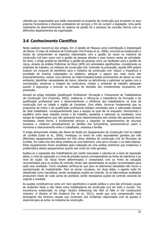 31
utilizado por organizações que estão executando os projectos de construção que envolvem os seus
próprios funcionários e diversos prestadores de serviços a fim de cumprir a legislação. Uma parte
importante do desenvolvimento do sistema de gestão foi o processo de consulta interna com os
diferentes departamentos da organização.
3.6 Conhecimento Científico
Neste capítulo inserem-se dez artigos. Em A Gestão de Pessoas como Contribuição à Implantação
de Riscos: O Caso da Indústria da Construção Civil (França et al., 2008), encontra-se evidenciado o
intuito de compreender os aspectos relacionados com a gestão de riscos na indústria da
construção civil bem como com a gestão de pessoas afectas a esse mesmo sector de actividade.
De facto, o artigo propõe-se identificar a gestão de pessoas como um facilitador para a gestão de
riscos, através da Análise Preliminar de Risco (APR) em actividades significantes, considerando os
acidentes de trabalho, na indústria da construção civil. Centrada na prevenção, aquela APR poderá
traduzir um conjunto de benefícios para a indústria da construção civil: reduzir a frequência e
gravidade de eventos indesejados no estaleiro; adequar o seguro aos reais riscos dos
empreendimentos; reduzir e/ou eliminar as indemnizações/multas provenientes de danos ao meio
ambiente; identificar necessidades de treino; detectar as deficiências e optimizar os gastos com a
manutenção; preservar a imagem da construtora; manter o ambiente de trabalho adequado
quanto à segurança e priorizar as tomadas de decisões dos investimentos necessários em
prevenção.
Através do artigo intitulado Qualificação Profissional: Formação e Treinamento de Trabalhadores
da Construção Civil (Fujimoto, 2002), analisa-se e reforça-se a importância da formação e da
qualificação profissional para o desenvolvimento e eficiência dos trabalhadores na área da
construção civil na cidade e região de Campinas. Com efeito, torna-se fundamental que os
programas de treino e de qualificação profissional estejam orientados para a valorização pessoal
de cada trabalhador, consequentemente para a equipa na qual ele se enquadre, favorecendo o
equilíbrio entre boas relações sociais e de trabalho, ajudando a optimizar os resultados. Uma
equipa de trabalhadores que não apresente bons relacionamentos sem dúvida não apresenta bons
resultados. Desta forma, é fundamental reforçar e capacitar os departamentos de recursos
humanos a visitarem periodicamente as famílias dos funcionários, promovendo-se assim a
harmonia e relacionamento entre o trabalhador, empresa e família.
O artigo denominado Análise dos Níveis de Ruído em Equipamentos da Construção Civil na Cidade
de Curitiba (Catai et al., 2009), investigou os níveis de ruído equivalentes gerados por três
diferentes equipamentos existentes em três obras distintas de construção civil do Município de
Curitiba. Em cada uma das obras analisou-se uma betoneira, uma serra circular e um bate-estacas.
Estes equipamentos foram escolhidos após realização de uma análise preliminar que evidenciou a
problemática destes equipamentos quanto aos níveis de ruído gerados.
Avaliou-se a exposição dos trabalhadores por tarefa executada e calculou-se a dose de exposição
diária, o nível de exposição e o nível de pressão sonora correspondente ao limite de tolerância e ao
nível de acção. Os riscos foram determinados e comparados com os níveis de actuação
recomendados para as acções de controlo, tendo sido apresentadas as acções recomendadas para
cada caso analisado. Como resultado verificou-se que para as betoneiras estudadas não houve a
caracterização de insalubridade. Para as serras circulares, em duas delas, o agente ruído foi
classificado como inaceitável, sendo necessárias acções de controlo. Já os bate-estacas analisados
produziram níveis de ruído acima do aceitável, sendo necessárias acções de controlo variando de
urgente a imediato.
As quedas constituem-se como um risco significativo à saúde pública e uma das principais causas
de acidentes fatais e não fatais entre trabalhadores da construção civil em todo o mundo. Tal,
encontra-se evidenciado no artigo Factors Influencing the Risk of Falls in the Construction
Industry: A Review of the Evidence (Hu et al., 2011), sendo que uma compreensão mais
abrangente dos factores causais que conduzem aos incidentes relacionados com as quedas é
essencial para as evitar na indústria da construção.
 