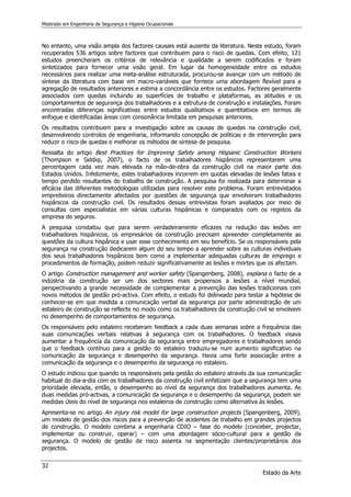 Mestrado em Engenharia de Segurança e Higiene Ocupacionais
32
Estado da Arte
No entanto, uma visão ampla dos factores causais está ausente da literatura. Neste estudo, foram
recuperados 536 artigos sobre factores que contribuem para o risco de quedas. Com efeito, 121
estudos preencheram os critérios de relevância e qualidade a serem codificados e foram
sintetizados para fornecer uma visão geral. Em lugar da homogeneidade entre os estudos
necessários para realizar uma meta-análise estruturada, procurou-se avançar com um método de
síntese da literatura com base em macro-variáveis que fornece uma abordagem flexível para a
agregação de resultados anteriores e estima a concordância entre os estudos. Factores geralmente
associados com quedas incluindo as superfícies de trabalho e plataformas, as atitudes e os
comportamentos de segurança dos trabalhadores e a estrutura de construção e instalações. Foram
encontradas diferenças significativas entre estudos qualitativos e quantitativos em termos de
enfoque e identificadas áreas com consonância limitada em pesquisas anteriores.
Os resultados contribuem para a investigação sobre as causas de quedas na construção civil,
desenvolvendo controlos de engenharia, informando concepção de políticas e de intervenção para
reduzir o risco de quedas e melhorar os métodos de síntese de pesquisa.
Ressalta do artigo Best Practices for Improving Safety among Hispanic Construction Workers
(Thompson e Siddiqi, 2007), o facto de os trabalhadores hispânicos representarem uma
percentagem cada vez mais elevada na mão-de-obra da construção civil na maior parte dos
Estados Unidos. Infelizmente, estes trabalhadores incorrem em quotas elevadas de lesões fatais e
tempo perdido resultantes do trabalho de construção. A pesquisa foi realizada para determinar a
eficácia das diferentes metodologias utilizadas para resolver este problema. Foram entrevistados
empreiteiros directamente afectados por questões de segurança que envolveram trabalhadores
hispânicos da construção civil. Os resultados dessas entrevistas foram avaliados por meio de
consultas com especialistas em várias culturas hispânicas e comparados com os registos da
empresa de seguros.
A pesquisa constatou que para serem verdadeiramente eficazes na redução das lesões em
trabalhadores hispânicos, os empresários da construção precisam apreender completamente as
questões da cultura hispânica e usar esse conhecimento em seu benefício. Se os responsáveis pela
segurança na construção dedicarem algum do seu tempo a aprender sobre as culturas individuais
dos seus trabalhadores hispânicos bem como a implementar adequadas culturas de emprego e
procedimentos de formação, podem reduzir significativamente as lesões e mortes que os afectam.
O artigo Construction management and worker safety (Spangenberg, 2008), explana o facto de a
indústria da construção ser um dos sectores mais propensos a lesões a nível mundial,
perspectivando a grande necessidade de complementar a prevenção das lesões tradicionais com
novos métodos de gestão pró-activa. Com efeito, o estudo foi delineado para testar a hipótese de
conhecer-se em que medida a comunicação verbal da segurança por parte administração de um
estaleiro de construção se reflecte no modo como os trabalhadores da construção civil se envolvem
no desempenho de comportamentos de segurança.
Os responsáveis pelo estaleiro receberam feedback a cada duas semanas sobre a frequência das
suas comunicações verbais relativas à segurança com os trabalhadores. O feedback visava
aumentar a frequência da comunicação da segurança entre empregadores e trabalhadores sendo
que o feedback contínuo para a gestão do estaleiro traduziu-se num aumento significativo na
comunicação da segurança e desempenho da segurança. Havia uma forte associação entre a
comunicação da segurança e o desempenho da segurança no estaleiro.
O estudo indicou que quando os responsáveis pela gestão do estaleiro através da sua comunicação
habitual do dia-a-dia com os trabalhadores da construção civil enfatizam que a segurança tem uma
prioridade elevada, então, o desempenho ao nível da segurança dos trabalhadores aumenta. As
duas medidas pró-activas, a comunicação da segurança e o desempenho da segurança, podem ser
medidas úteis do nível de segurança nos estaleiros de construção como alternativa às lesões.
Apresenta-se no artigo An injury risk model for large construction projects (Spangenberg, 2009),
um modelo de gestão dos riscos para a prevenção de acidentes de trabalho em grandes projectos
de construção. O modelo combina a engenharia CDIO – fase do modelo (conceber, projectar,
implementar ou construir, operar) – com uma abordagem sócio-cultural para a gestão da
segurança. O modelo de gestão de risco assenta na segmentação clientes/proprietários dos
projectos.
 