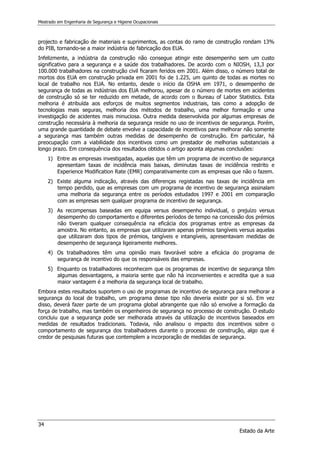 Mestrado em Engenharia de Segurança e Higiene Ocupacionais
34
Estado da Arte
projecto e fabricação de materiais e suprimentos, as contas do ramo de construção rondam 13%
do PIB, tornando-se a maior indústria de fabricação dos EUA.
Infelizmente, a indústria da construção não consegue atingir este desempenho sem um custo
significativo para a segurança e a saúde dos trabalhadores. De acordo com o NIOSH, 13,3 por
100.000 trabalhadores na construção civil ficaram feridos em 2001. Além disso, o número total de
mortos dos EUA em construção privada em 2001 foi de 1.225, um quinto de todas as mortes no
local de trabalho nos EUA. No entanto, desde o início da OSHA em 1971, o desempenho de
segurança de todas as indústrias dos EUA melhorou, apesar de o número de mortes em acidentes
de construção só se ter reduzido em metade, de acordo com o Bureau of Labor Statistics. Esta
melhoria é atribuída aos esforços de muitos segmentos industriais, tais como a adopção de
tecnologias mais seguras, melhoria dos métodos de trabalho, uma melhor formação e uma
investigação de acidentes mais minuciosa. Outra medida desenvolvida por algumas empresas de
construção necessária à melhoria da segurança reside no uso de incentivos de segurança. Porém,
uma grande quantidade de debate envolve a capacidade de incentivos para melhorar não somente
a segurança mas também outras medidas de desempenho de construção. Em particular, há
preocupação com a viabilidade dos incentivos como um prestador de melhorias substanciais a
longo prazo. Em consequência dos resultados obtidos o artigo aponta algumas conclusões:
1) Entre as empresas investigadas, aquelas que têm um programa de incentivo de segurança
apresentam taxas de incidência mais baixas, diminutas taxas de incidência restrito e
Experience Modification Rate (EMR) comparativamente com as empresas que não o fazem.
2) Existe alguma indicação, através das diferenças registadas nas taxas de incidência em
tempo perdido, que as empresas com um programa de incentivo de segurança assinalam
uma melhoria da segurança entre os períodos estudados 1997 e 2001 em comparação
com as empresas sem qualquer programa de incentivo de segurança.
3) As recompensas baseadas em equipa versus desempenho individual, o prejuízo versus
desempenho do comportamento e diferentes períodos de tempo na concessão dos prémios
não tiveram qualquer consequência na eficácia dos programas entre as empresas da
amostra. No entanto, as empresas que utilizaram apenas prémios tangíveis versus aquelas
que utilizaram dois tipos de prémios, tangíveis e intangíveis, apresentavam medidas de
desempenho de segurança ligeiramente melhores.
4) Os trabalhadores têm uma opinião mais favorável sobre a eficácia do programa de
segurança de incentivo do que os responsáveis das empresas.
5) Enquanto os trabalhadores reconhecem que os programas de incentivo de segurança têm
algumas desvantagens, a maioria sente que não há inconvenientes e acredita que a sua
maior vantagem é a melhoria da segurança local de trabalho.
Embora estes resultados suportem o uso de programas de incentivo de segurança para melhorar a
segurança do local de trabalho, um programa desse tipo não deveria existir por si só. Em vez
disso, deverá fazer parte de um programa global abrangente que não só envolve a formação da
força de trabalho, mas também os engenheiros de segurança no processo de construção. O estudo
concluiu que a segurança pode ser melhorada através da utilização de incentivos baseados em
medidas de resultados tradicionais. Todavia, não analisou o impacto dos incentivos sobre o
comportamento de segurança dos trabalhadores durante o processo de construção, algo que é
credor de pesquisas futuras que contemplem a incorporação de medidas de segurança.
 