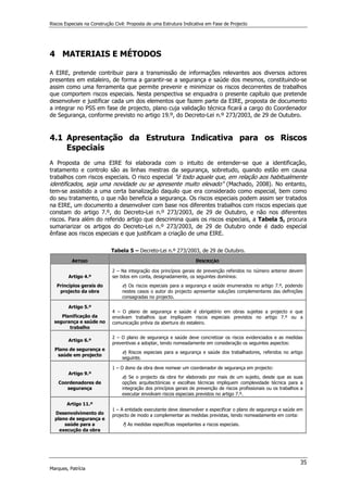 Riscos Especiais na Construção Civil: Proposta de uma Estrutura Indicativa em Fase de Projecto
35
Marques, Patrícia
4 MATERIAIS E MÉTODOS
A EIRE, pretende contribuir para a transmissão de informações relevantes aos diversos actores
presentes em estaleiro, de forma a garantir-se a segurança e saúde dos mesmos, constituindo-se
assim como uma ferramenta que permite prevenir e minimizar os riscos decorrentes de trabalhos
que comportem riscos especiais. Nesta perspectiva se enquadra o presente capítulo que pretende
desenvolver e justificar cada um dos elementos que fazem parte da EIRE, proposta de documento
a integrar no PSS em fase de projecto, plano cuja validação técnica ficará a cargo do Coordenador
de Segurança, conforme previsto no artigo 19.º, do Decreto-Lei n.º 273/2003, de 29 de Outubro.
4.1 Apresentação da Estrutura Indicativa para os Riscos
Especiais
A Proposta de uma EIRE foi elaborada com o intuito de entender-se que a identificação,
tratamento e controlo são as linhas mestras da segurança, sobretudo, quando estão em causa
trabalhos com riscos especiais. O risco especial é todo aquele que, em relação aos habitualmente
identificados, seja uma novidade ou se apresente muito elevado (Machado, 2008). No entanto,
tem-se assistido a uma certa banalização daquilo que era considerado como especial, bem como
do seu tratamento, o que não beneficia a segurança. Os riscos especiais podem assim ser tratados
na EIRE, um documento a desenvolver com base nos diferentes trabalhos com riscos especiais que
constam do artigo 7.º, do Decreto-Lei n.º 273/2003, de 29 de Outubro, e não nos diferentes
riscos. Para além do referido artigo que descrimina quais os riscos especiais, a Tabela 5, procura
sumariarizar os artigos do Decreto-Lei n.º 273/2003, de 29 de Outubro onde é dado especial
ênfase aos riscos especiais e que justificam a criação de uma EIRE.
Tabela 5 – Decreto-Lei n.º 273/2003, de 29 de Outubro.
ARTIGO DESCRIÇÃO
Artigo 4.º
Princípios gerais do
projecto da obra
2 – Na integração dos princípios gerais de prevenção referidos no número anterior devem
ser tidos em conta, designadamente, os seguintes domínios:
e) Os riscos especiais para a segurança e saúde enumerados no artigo 7.º, podendo
nestes casos o autor do projecto apresentar soluções complementares das definições
consagradas no projecto.
Artigo 5.º
Planificação da
segurança e saúde no
trabalho
4 – O plano de segurança e saúde é obrigatório em obras sujeitas a projecto e que
envolvam trabalhos que impliquem riscos especiais previstos no artigo 7.º ou a
comunicação prévia da abertura do estaleiro.
Artigo 6.º
Plano de segurança e
saúde em projecto
2 – O plano de segurança e saúde deve concretizar os riscos evidenciados e as medidas
preventivas a adoptar, tendo nomeadamente em consideração os seguintes aspectos:
e) Riscos especiais para a segurança e saúde dos trabalhadores, referidos no artigo
seguinte.
Artigo 9.º
Coordenadores de
segurança
1 – O dono da obra deve nomear um coordenador de segurança em projecto:
a) Se o projecto da obra for elaborado por mais de um sujeito, desde que as suas
opções arquitectónicas e escolhas técnicas impliquem complexidade técnica para a
integração dos princípios gerais de prevenção de riscos profissionais ou os trabalhos a
executar envolvam riscos especiais previstos no artigo 7.º.
Artigo 11.º
Desenvolvimento do
plano de segurança e
saúde para a
execução da obra
1 – A entidade executante deve desenvolver e especificar o plano de segurança e saúde em
projecto de modo a complementar as medidas previstas, tendo nomeadamente em conta:
f) As medidas específicas respeitantes a riscos especiais.
 