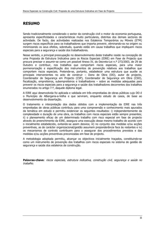 Riscos Especiais na Construção Civil: Proposta de uma Estrutura Indicativa em Fase de Projecto
iii
RESUMO
Sendo tradicionalmente considerado o sector da construção civil o motor da economia portuguesa,
apresenta especificidades e características muito particulares, distintas dos demais sectores de
actividade. De facto, das actividades realizadas nos Estaleiros Temporários ou Móveis (ETM)
surgem riscos específicos para os trabalhadores que importa prevenir, eliminando-os na origem ou
minimizando os seus efeitos, sobretudo, quando estão em causa trabalhos que impliquem riscos
especiais para a segurança e saúde dos trabalhadores.
Nesse sentido, a principal preocupação no desenvolvimento deste trabalho reside na concepção de
uma Proposta de Estrutura Indicativa para os Riscos Especiais (EIRE) em Fase de Projecto que
procura precisar e assumir-se como um possível Anexo IV, do Decreto-Lei n.º 273/2003, de 29 de
Outubro e contribuir, nos trabalhos que comportam riscos especiais, para uma maior
pormenorização e especificação dos instrumentos de prevenção relativos aos trabalhos que
comportem riscos especiais. Pretende-se, portanto, estabelecer uma estrutura que auxilie os
principais intervenientes no acto de construir – Dono de Obra (DO), autor de projecto,
Coordenador de Segurança em Projecto (CSP), Coordenador de Segurança em Obra (CSO),
fiscalização, empreiteiros, subempreiteiros e trabalhadores – sobre as medidas adequadas para
prevenir os riscos especiais para a segurança e saúde dos trabalhadores decorrentes dos trabalhos
enumerados no artigo 7.º, daquele diploma legal.
A EIRE aqui desenvolvida foi aplicada e validada em três empreitadas de obras públicas cujo DO é
o Município de Albergaria-a-Velha e que serviram, enquanto estudo de casos, de base ao
desenvolvimento da dissertação.
O tratamento e interpretação dos dados obtidos com a implementação da EIRE nas três
empreitadas de obras públicas contribuiu para uma compreensão e conhecimento mais apurados
da temática em estudo e permitiu evidenciar os seguintes resultados: i) independentemente da
complexidade e duração de uma obra, os trabalhos com riscos especiais estão sempre presentes;
ii) o planeamento eficaz de um determinado trabalho com risco especial em fase de projecto
através do preenchimento da EIRE, assegura uma execução desse mesmo trabalho de acordo com
o inicialmente estabelecido, evitando-se assim desvios; iii) no conjunto das medidas e/ou acções
preventivas, as de carácter organizacional/gestão assumem preponderância face às restantes e iv)
os mecanismos de controlo contribuem para o assegurar dos procedimentos previstos e das
medidas e/ou acções preventivas preconizadas em fase de projecto.
A metodologia adoptada permitiu, alcançar os objectivos inicialmente traçados, constituindo-se
como um instrumento de prevenção dos trabalhos com riscos especiais no sistema de gestão de
segurança e saúde dos estaleiros de construção.
Palavras-chave: riscos especiais, estrutura indicativa, construção civil, segurança e saúde no
trabalho.
 