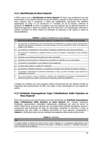 39
4.2.1 Identificação do Risco Especial
A EIRE inicia-se com a Identificação do Risco Especial. De facto, aqui pretende-se que seja
descriminado o risco especial referente ao tipo de trabalho a executar e tendo sempre por base os
riscos especiais para a segurança e saúde dos trabalhadores decorrentes dos trabalhos
especificados no artigo 7.º, do Decreto-Lei n.º 273/2003, de 29 de Outubro, conforme se
apresenta na Tabela 8. De facto, os trabalhos com riscos especiais são um elemento decisório no
sistema de segurança e higiene do trabalho dos ETM, sendo que a sua identificação, tratamento e
controlo constituem as linhas mestras da actividade de segurança e dão suporte à cadeia de
responsabilidades.
Tabela 8 – Listagem de trabalhos com riscos especiais.
TRABALHOS COM RISCOS ESPECIAIS SEGUNDO O ARTIGO 7.º, DO DECRETO-LEI N.º 273/2003, DE 29 DE OUTUBRO
a) Que exponham os trabalhadores a risco de soterramento, de afundamento ou de queda em altura, particularmente
agravados pela natureza da actividade ou dos meios utilizados, ou do meio envolvente do posto, ou da situação de
trabalho, ou do estaleiro;
b) Que exponham os trabalhadores a riscos químicos ou biológicos susceptíveis de causar doenças profissionais;
c) Que exponham os trabalhadores a radiações ionizantes, quando for obrigatória a designação de zonas controladas
ou vigiadas;
d) Efectuados na proximidade de linhas eléctricas de média e alta tensão;
e) Efectuados em vias ferroviárias ou rodoviárias que se encontrem em utilização, ou na sua proximidade;
f) De mergulho com aparelhagem ou que impliquem risco de afogamento;
g) Em poços, túneis, galerias ou caixões de ar comprimido;
h) Que envolvam a utilização de explosivos, ou susceptíveis de originarem riscos derivados de atmosferas explosivas;
i) De montagem e desmontagem de elementos prefabricados ou outros, cuja forma, dimensão ou peso exponham os
trabalhadores a risco grave;
j) Que o dono da obra, o autor do projecto ou qualquer dos coordenadores de segurança fundamentadamente
considere susceptíveis de constituir risco grave para a segurança e saúde dos trabalhadores.
A listagem de trabalhos com riscos especiais referida anteriormente tem por objectivo facultar ao
responsável pelo preenchimento da EIRE uma rápida e eficaz identificação do risco especial em
análise.
4.2.2 Entidades Empregadoras Cujos Trabalhadores Estão Expostos ao
Risco Especial
Neste item procura-se que seja efectuada uma clara identificação das Entidades Empregadoras
Cujos Trabalhadores Estão Expostos ao Risco Especial (DO, entidade executante,
fiscalização, subempreiteiro, trabalhador independente, trabalhador por conta de outrem ou
outros). Desta forma, procura-se garantir que uma determinada entidade empregadora assuma o
compromisso pela transmissão de todas as informações constantes na Estrutura, a todos os
trabalhadores que irão realizar os trabalhos decorrentes de riscos especiais, contemplando a
Tabela 9, a definição de cada uma das entidades empregadoras referenciadas anteriormente.
Tabela 9 – Definições.
DO
“A pessoa singular ou colectiva por conta de quem a obra é realizada, ou o concessionário relativamente a obra
executada com base em contrato de concessão de obra pública.” (vide alínea f), do Artigo 3.º – Definições, do Decreto-
Lei n.º 273/2003, de 29 de Outubro).
 