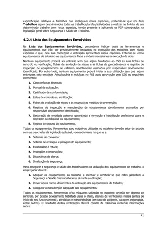 41
especificação relativos a trabalhos que impliquem riscos especiais, pretende-se que no item
Trabalhos sejam descriminados todas os trabalhos/tarefas/actividades a realizar no âmbito de um
determinado trabalho com riscos especiais, tendo presente e aplicando os PGP consignados na
legislação geral sobre Segurança e Saúde do Trabalho.
4.2.4 Lista dos Equipamentos Envolvidos
Na Lista dos Equipamentos Envolvidos, pretende-se indicar quais as ferramentas e
equipamentos que irão ser previsivelmente utilizados na execução dos trabalhos com riscos
especiais e que, pela sua concepção e utilização apresentam riscos especiais. Entende-se como
equipamentos de estaleiro os equipamentos fixos e móveis necessários à execução da obra.
Nenhum equipamento poderá ser utilizado sem que sejam facultadas ao CSO as suas fichas de
controlo ou verificação, fichas de avaliação de riscos e as fichas de procedimentos e registos de
inspecção de equipamentos de estaleiro devidamente assinadas por responsável devidamente
identificado. Por outro lado, nenhum equipamento poderá iniciar a sua utilização sem que sejam
entregues pela entidade Adjudicatária e incluídas no PSS após aprovação pelo CSO os seguintes
elementos:
1. Características técnicas;
2. Manual de utilização;
3. Certificado de conformidade;
4. Listas de controlo ou verificação;
5. Fichas de avaliação de riscos e as respectivas medidas de prevenção;
6. Registos de inspecção e manutenção de equipamentos devidamente assinados por
responsável devidamente identificado;
7. Declaração da entidade patronal garantindo a formação e habilitação profissional para o
operador da máquina ou equipamento;
8. Registo de seguro do equipamento.
Todas os equipamentos, ferramentas e/ou máquinas utilizadas no estaleiro deverão estar de acordo
com as prescrições da legislação aplicável, nomeadamente no que se a:
1. Sistemas de comando;
2. Sistema de arranque e paragem do equipamento;
3. Estabilidade e rotura;
4. Projecções e emanações;
5. Dispositivos de alerta;
6. Sinalização de segurança.
Para assegurar a segurança e saúde dos trabalhadores na utilização dos equipamentos de trabalho, o
empregador deverá:
1. Adequar os equipamentos ao trabalho a efectuar e certificar-se que estes garantem a
Segurança e Saúde dos trabalhadores durante a utilização;
2. Prever novos riscos, decorrentes da utilização dos equipamentos de trabalho;
3. Assegurar a manutenção adequada dos equipamentos.
Todos os equipamentos, ferramentas e/ou máquinas utilizadas no estaleiro deverão ser objecto de
controlo, por pessoa devidamente habilitada para o efeito, através de verificações iniciais (antes do
inicio do seu funcionamento), periódicas e extraordinárias (em caso de acidente, paragem prolongada,
entre outros). O resultado destas verificações deverá constar de relatórios contendo informações
sobre:
 