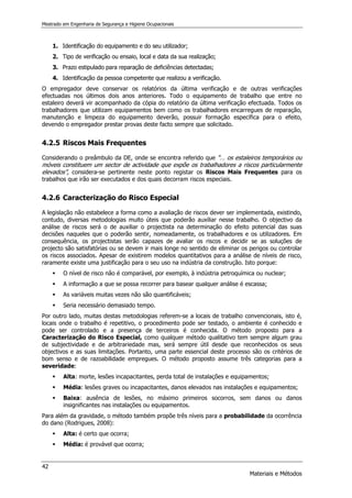 Mestrado em Engenharia de Segurança e Higiene Ocupacionais
42
Materiais e Métodos
1. Identificação do equipamento e do seu utilizador;
2. Tipo de verificação ou ensaio, local e data da sua realização;
3. Prazo estipulado para reparação de deficiências detectadas;
4. Identificação da pessoa competente que realizou a verificação.
O empregador deve conservar os relatórios da última verificação e de outras verificações
efectuadas nos últimos dois anos anteriores. Todo o equipamento de trabalho que entre no
estaleiro deverá vir acompanhado da cópia do relatório da última verificação efectuada. Todos os
trabalhadores que utilizam equipamentos bem como os trabalhadores encarregues de reparação,
manutenção e limpeza do equipamento deverão, possuir formação específica para o efeito,
devendo o empregador prestar provas deste facto sempre que solicitado.
4.2.5 Riscos Mais Frequentes
Considerando o preâmbulo da DE, onde se encontra referido que “… os estaleiros temporários ou
móveis constituem um sector de actividade que expõe os trabalhadores a riscos particularmente
elevados”, considera-se pertinente neste ponto registar os Riscos Mais Frequentes para os
trabalhos que irão ser executados e dos quais decorram riscos especiais.
4.2.6 Caracterização do Risco Especial
A legislação não estabelece a forma como a avaliação de riscos dever ser implementada, existindo,
contudo, diversas metodologias muito úteis que poderão auxiliar nesse trabalho. O objectivo da
análise de riscos será o de auxiliar o projectista na determinação do efeito potencial das suas
decisões naqueles que o poderão sentir, nomeadamente, os trabalhadores e os utilizadores. Em
consequência, os projectistas serão capazes de avaliar os riscos e decidir se as soluções de
projecto são satisfatórias ou se devem ir mais longe no sentido de eliminar os perigos ou controlar
os riscos associados. Apesar de existirem modelos quantitativos para a análise de níveis de risco,
raramente existe uma justificação para o seu uso na indústria da construção. Isto porque:
 O nível de risco não é comparável, por exemplo, à indústria petroquímica ou nuclear;
 A informação a que se possa recorrer para basear qualquer análise é escassa;
 As variáveis muitas vezes não são quantificáveis;
 Seria necessário demasiado tempo.
Por outro lado, muitas destas metodologias referem-se a locais de trabalho convencionais, isto é,
locais onde o trabalho é repetitivo, o procedimento pode ser testado, o ambiente é conhecido e
pode ser controlado e a presença de terceiros é conhecida. O método proposto para a
Caracterização do Risco Especial, como qualquer método qualitativo tem sempre algum grau
de subjectividade e de arbitrariedade mas, será sempre útil desde que reconhecidos os seus
objectivos e as suas limitações. Portanto, uma parte essencial deste processo são os critérios de
bom senso e de razoabilidade empregues. O método proposto assume três categorias para a
severidade:
 Alta: morte, lesões incapacitantes, perda total de instalações e equipamentos;
 Média: lesões graves ou incapacitantes, danos elevados nas instalações e equipamentos;
 Baixa: ausência de lesões, no máximo primeiros socorros, sem danos ou danos
insignificantes nas instalações ou equipamentos.
Para além da gravidade, o método também propõe três níveis para a probabilidade da ocorrência
do dano (Rodrigues, 2008):
 Alta: é certo que ocorra;
 Média: é provável que ocorra;
 