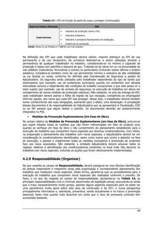 49
Tabela 13 – EPI em função da parte do corpo a proteger (continuação).
PARTE DO CORPO A PROTEGER EPI
CORPO INTEIRO
 Vestuário de protecção contra o frio;
 Vestuário antipoeira;
 Vestuário e acessórios fluorescentes de sinalização;
 Coberturas de protecção.
Fonte: Anexo II, da Portaria n.º 988/93, de 6 de Outubro.
Na definição dos EPI que cada trabalhador deverá utilizar, importa distinguir os EPI de uso
permanente e de uso temporário. Os primeiros destinam-se a serem utilizados durante a
permanência de qualquer trabalhador no estaleiro, considerando-se no mínimo o capacete de
protecção e botas com palmilha e biqueira de aço. Tratando-se de obras em ou na proximidade de
vias públicas (rodoviárias, ferroviárias e outras) ou particulares (incluindo nestas últimas o próprio
estaleiro), considera-se também como de uso permanente mínimo o vestuário de alta visibilidade
na cor laranja ou verde, conforme for definido pela Coordenação de Segurança a pedido do
Adjudicatário. Os segundos serão utilizados pelo trabalhador dependendo do tipo de tarefa que
desempenha (por exemplo, uso de protectores auriculares quando em ambientes com elevada
intensidade sonora) e dependendo das condições de trabalho excepcionais a que este possa vir a
estar sujeito (por exemplo, uso de arneses de segurança na execução de trabalhos em altura em
complemento de outras medidas de protecção colectiva). Não obstante, no acto de entrega do EPI,
cada trabalhador deverá assinar a folha de registo da sua recepção, competindo ao empregador
informar aquele, dos riscos que cada EPI visa proteger. Nesse acto, o trabalhador deverá também
tomar conhecimento das suas obrigações, assinando para o efeito, uma declaração. A compilação
desses documentos é da responsabilidade do Adjudicatário que os apresentará à Fiscalização, CSO
ou ao DO sempre que algum destes o solicitar. Os documentos deverão ser posteriormente
integrados no PSS.
 Medidas de Prevenção Suplementares (Em Fase de Obra)
No campo relativo às Medidas de Prevenção Suplementares (em fase de Obra), procura-se
que sejam listadas todas as medidas que não foram referenciadas em fase de projecto e/ou
quando se verifique em fase de obra o não cumprimento do planeamento estabelecido para a
execução de trabalhos que comportem riscos especiais por diversos condicionalismos. Com efeito,
na preparação e planeamento dos trabalhos com riscos especiais, o Adjudicatário deverá ter em
consideração os condicionalismos identificados, assim como outros que venha a detectar na fase
de execução, e planear e implementar todas as medidas necessárias à prevenção de acidentes
face aos riscos associados. Não obstante, a entidade Adjudicatária deverá arquivar todos os
registos relativos à identificação dos condicionalismos existentes no local onde irão decorrer os
trabalhos com riscos especiais, incluindo as acções que foram efectivamente implementadas.
4.2.9 Responsabilidade (Organizar)
No que respeita ao campo da Responsabilidade, deverá assegurar-se uma efectiva identificação
da pessoa responsável e respectivo cargo pela organização e correspondente planeamento dos
trabalhos que impliquem riscos especiais. Desta forma, garante-se que os procedimentos para a
execução de trabalhos que comportem riscos especiais são realizados conforme o previsto. De
facto, e no que diz respeito ao campo da responsabilidade, apresenta-se na Tabela 14, as
principais responsabilidades civis e criminais decorrentes da legislação actual, procurando-se ainda
que a traço necessariamente muito grosso, apontar alguns aspectos essenciais para se poder ter
uma panorâmica muito geral sobre esta área da construção e da SST, e numa perspectiva
principalmente informativa e, sobretudo, preventiva, sendo actualmente e no futuro a prevenção
essencial, tanto mais quanto mais levarmos em conta que o risco de processos criminais tem
aumentado bastante.
 