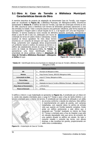 Mestrado em Engenharia de Segurança e Higiene Ocupacionais
56
Tratamento e Análise de Dados
5.1 Obra A: Casa do Torreão a Biblioteca Municipal:
Características Gerais da Obra
A memória descritiva do projecto de adaptação da denominada Casa do Torreão, cuja imagem
pode ser visualizada na Figura 10, a Biblioteca Municipal, em Albergaria-a-Velha, encontra-se
apresentada no Anexo D. O edifício da Casa do Torreão, cuja data de construção remonta ao ano
de 1900, assume-se como a referência num terreno de dimensões generosas sobranceiro a uma
das entradas na Cidade. Todo o conjunto assume uma particular relevância, pela forma exposta da
sua topografia e imagem sobre o actual traçado do IC 2, e da ligação com uma das freguesias –
Valmaior. O terreno localiza-se numa encosta de altimetria bastante acentuada, estendendo-se
desde a cota 95 até à cota 121, disfarçado com muros de
contenção de terras em pedra miúda e sobreposta, criando
socalcos de leitura agradável. No meio desse terreno
encontra-se um conjunto de tanques com água corrente e
limpa, juntamente com vegetação densa proporcionando
um ambiente natural e exótico. Os acessos ao terreno e ao
edifício são estabelecidos através do Largo D.ª Teresa, no
centro da Cidade de Albergaria-a-Velha. Na Tabela 15,
apresenta-se uma breve identificação técnica da
empreitada de obras públicas relativa à Adaptação da
Casa do Torreão a Biblioteca Municipal – Albergaria-
a-Velha, em que: Figura 10 – Casa do Torreão.
Tabela 15 – Identificação técnica da empreitada de Adaptação da Casa do Torreão a Biblioteca Municipal –
Albergaria-a-Velha.
IDENTIFICAÇÃO TÉCNICA
DO 


 Município de Albergaria-a-Velha.
MORADA 


 Praça Ferreira Tavares, 3850-053 Albergaria-a-Velha.
LOCALIZAÇÃO DA OBRA 


 Largo D.ª Teresa, Albergaria-a-Velha.
TIPO DE OBRA 


 Edifício.
TIPO DE UTILIZAÇÃO 


 Adaptação da Casa do Torreão a Biblioteca Municipal – Albergaria-a-Velha
PREÇO BASE DO PROCEDIMENTO 


 1.979.553,74 €
PRAZO DE EXECUÇÃO 


 20 Meses.
O edifício a intervir e cuja implantação se apresenta na Figura 11, é constituído por um bloco em
U, sendo dois alçados orientados para o Largo D.ª Teresa e para a Rua de Santo António e um
terceiro orientado para o interior do terreno. É constituído por dois pisos de utilização e um sótão
de arrumos conforme o desvão da cobertura. Este edifício
é maioritariamente em pedra de granito, com cantarias
trabalhadas, com especial relevo no pórtico de entrada
visto que suporta um frontão bastante complexo. Existe
ainda um edifício pertencente a este último que é
designado por “Torreão” localizado no interior da Praça
D.ª Teresa e orientado para a Rua do Hospital e que está
em elevada degradação visto que serviu de armazém de
uma padaria situada no edifício em estudo. De todo o
conjunto ressalta o conjunto das torres, com alturas
diversas, e das muralhas em granito, proporcionando um
estilo único e emblemático.
Figura 11 – Implantação da Casa do Torreão.
 