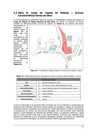 57
5.2 Obra B: Largo da Capela de Nobrijo – Branca:
Características Gerais da Obra
A memória descritiva e justificativa relativa ao projecto de remodelação e arranjo dos espaços do
Largo da Capela de Nossa Senhora da Boa Hora, em Nobrijo, na freguesia da Branca,
concelho de Albergaria-a-Velha, encontra-se patente no Anexo E, do presente documento,
apresentando-se a
localização da
referida Capela na
Figura 12. De
facto, esta obra
surge da
necessidade de dar
resposta adequada
ao aspecto deste
espaço público,
melhorando e
dignificando a
imagem de um
ponto nevrálgico e
importante do
lugar. Uma breve
identificação técnica
da empreitada
encontra-se
patenteada na
Tabela 16.
Figura 12 – Localização da Capela de Nossa Sr.ª da Boa Hora, Nobrijo – Branca.
Tabela 16 – Identificação técnica da empreitada de Arranjo do Largo da Capela de Nobrijo – Branca.
IDENTIFICAÇÃO TÉCNICA
DO 


 Município de Albergaria-a-Velha.
MORADA 


 Praça Ferreira Tavares, 3850-053 Albergaria-a-Velha.
LOCALIZAÇÃO DA OBRA 


 Largo da Capela de Nossa Sr.ª da Boa Hora, Nobrijo – Branca
TIPO DE OBRA 


 Arranjo urbanístico
TIPO DE UTILIZAÇÃO 


 Arranjo urbanístico
PREÇO BASE DO PROCEDIMENTO 


 147.088,71 €
PRAZO DE EXECUÇÃO 


 90 DIAS.
A área de intervenção é de topografia difícil. Envolvida por vias de referência e caracterizada por
altimetria muito relevante, haverá que conciliar espaços de circulação e espaços de permanência,
resolvendo acessos a habitações que se encontram a cotas diferenciadas. O terreno, actualmente,
é pontuado por um coreto, que será alvo de demolição, com vista a permitir maior amplitude
espacial, e maior facilidade de resolução das questões viárias, e, igualmente, evidenciar a capela
que é o motivo principal deste largo e que importa enfatizar. As actuais vias existentes pouco
poderão ser modificadas na sua característica topográfica, podendo, no entanto, ser melhoradas
na sua componente morfológica, no sentido de garantir melhor organização funcional.
 