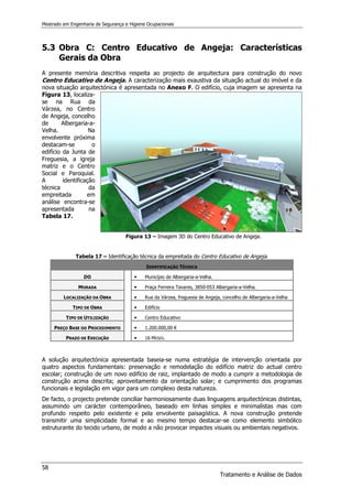 Mestrado em Engenharia de Segurança e Higiene Ocupacionais
58
Tratamento e Análise de Dados
5.3 Obra C: Centro Educativo de Angeja: Características
Gerais da Obra
A presente memória descritiva respeita ao projecto de arquitectura para construção do novo
Centro Educativo de Angeja. A caracterização mais exaustiva da situação actual do imóvel e da
nova situação arquitectónica é apresentada no Anexo F. O edifício, cuja imagem se apresenta na
Figura 13, localiza-
se na Rua da
Várzea, no Centro
de Angeja, concelho
de Albergaria-a-
Velha. Na
envolvente próxima
destacam-se o
edifício da Junta de
Freguesia, a igreja
matriz e o Centro
Social e Paroquial.
A identificação
técnica da
empreitada em
análise encontra-se
apresentada na
Tabela 17.
Figura 13 – Imagem 3D do Centro Educativo de Angeja.
Tabela 17 – Identificação técnica da empreitada do Centro Educativo de Angeja.
IDENTIFICAÇÃO TÉCNICA
DO 


 Município de Albergaria-a-Velha.
MORADA 


 Praça Ferreira Tavares, 3850-053 Albergaria-a-Velha.
LOCALIZAÇÃO DA OBRA 


 Rua da Várzea, freguesia de Angeja, concelho de Albergaria-a-Velha
TIPO DE OBRA 


 Edifício
TIPO DE UTILIZAÇÃO 


 Centro Educativo
PREÇO BASE DO PROCEDIMENTO 


 1.200.000,00 €
PRAZO DE EXECUÇÃO 


 16 MESES.
A solução arquitectónica apresentada baseia-se numa estratégia de intervenção orientada por
quatro aspectos fundamentais: preservação e remodelação do edifício matriz do actual centro
escolar; construção de um novo edifício de raiz, implantado de modo a cumprir a metodologia de
construção acima descrita; aproveitamento da orientação solar; e cumprimento dos programas
funcionais e legislação em vigor para um complexo desta natureza.
De facto, o projecto pretende conciliar harmoniosamente duas linguagens arquitectónicas distintas,
assumindo um carácter contemporâneo, baseado em linhas simples e minimalistas mas com
profundo respeito pelo existente e pela envolvente paisagística. A nova construção pretende
transmitir uma simplicidade formal e ao mesmo tempo destacar-se como elemento simbólico
estruturante do tecido urbano, de modo a não provocar impactes visuais ou ambientais negativos.
 
