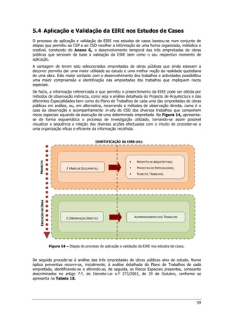 59
5.4 Aplicação e Validação da EIRE nos Estudos de Casos
O processo de aplicação e validação da EIRE nos estudos de casos baseou-se num conjunto de
etapas que permitiu ao CSP e ao CSO recolher a informação de uma forma organizada, metódica e
credível, constando do Anexo G, o desenvolvimento temporal das três empreitadas de obras
públicas que serviram de base à validação da EIRE bem como o seu respectivo momento de
aplicação.
A vantagem de terem sido seleccionadas empreitadas de obras públicas que ainda estavam a
decorrer permitiu dar uma maior utilidade ao estudo e uma melhor noção da realidade quotidiana
de uma obra. Este maior contacto com o desenvolvimento dos trabalhos e actividades possibilitou
uma maior compreensão e identificação nas empreitadas dos trabalhos que impliquem riscos
especiais.
De facto, a informação referenciada e que permitiu o preenchimento da EIRE pode ser obtida por
métodos de observação indirecta, como seja a análise detalhada do Projecto de Arquitectura e das
diferentes Especialidades bem como do Plano de Trabalhos de cada uma das empreitadas de obras
públicas em análise, ou, em alternativa, recorrendo a métodos de observação directa, como é o
caso da observação e acompanhamento in-situ do CSO dos diversos trabalhos que comportem
riscos especiais aquando da execução de uma determinada empreitada. Na Figura 14, apresenta-
se de forma esquemática o processo de investigação utilizado, tornando-se assim possível
visualizar a sequência e relação das diversas acções efectuadas com o intuito de proceder-se a
uma organização eficaz e eficiente da informação recolhida.
Figura 14 – Etapas do processo de aplicação e validação da EIRE nos estudos de casos.
De seguida procede-se à análise das três empreitadas de obras públicas alvo de estudo. Numa
óptica preventiva recorre-se, inicialmente, à análise detalhada do Plano de Trabalhos de cada
empreitada, identificando-se e aferindo-se, de seguida, os Riscos Especiais presentes, consoante
descriminados no artigo 7.º, do Decreto-Lei n.º 273/2003, de 29 de Outubro, conforme se
apresenta na Tabela 18.
I
ID
DE
EN
NT
TI
IF
FI
IC
CA
AÇ
ÇÃ
ÃO
O D
DA
A E
EI
IR
RE
Ei
i (
(R
RE
E)
)i
i
E
E
X
X
E
E
C
C
U
U
Ç
Ç
Ã
Ã
O
O
D
D
E
E
O
O
B
B
R
R
A
A
P
P
R
R
O
O
J
J
E
E
C
C
T
T
O
O
 PROJECTO DE ARQUITECTURA;
 PROJECTOS DE ESPECIALIDADE;
 PLANO DE TRABALHOS.
ƒ (ANÁLISE DOCUMENTAL)
ƒ (OBSERVAÇÃO DIRECTA) ACOMPANHAMENTO DOS TRABALHOS
 