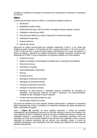 75
oposição aos trabalhos de execução do arruamento que contemplaram unicamente 2 mecanismos
de controlo.
OBRA C
O último caso de estudo refere-se à Obra C e contempla os trabalhos relativos a:
1. Arquitectura;
2. Estabilidade e betão armado;
3. Abastecimento de água, rede de incêndio e drenagem de águas residuais e pluviais;
4. Instalações mecânicas para AVAC;
5. Infra-estruturas eléctricas, de apoio à segurança e de telecomunicações;
6. Instalações de segurança;
7. Arranjos exteriores;
8. Rede de gás natural.
Decorrente da análise pormenorizada das medições respeitantes à Obra C e em virtude dos
trabalhos se terem iniciado a 7 de Fevereiro de 2011 e apenas terminarem a 7 de Junho de 2012,
a CSP e a CSO que ficou a cargo da mesma pessoa conjuntamente com o autor de projecto e o
técnico de higiene e segurança do trabalho pertencente à entidade executante, decidiu-se pela
elaboração de 14 EIRE´s e que correspondem aos seguintes trabalhos com riscos especiais:
 Limpeza do terreno;
 Estaleiro (montagem e desmontagem do estaleiro para a execução da empreitada);
 Movimento de terras;
 Demolições e remoções;
 Impermeabilizações e isolamentos;
 Pinturas;
 Armação de ferro;
 Betonagem de elementos horizontais;
 Betonagem de elementos verticais;
 Cofragem de elementos horizontais;
 Cofragem de elementos verticais;
 Montagem de redes técnicas e instalações especiais (actividades de montagem de
elevadores, infra-estruturas eléctricas, de apoio á segurança e de telecomunicações,
instalação de gás, instalação de água e esgotos);
 Arranjos exteriores (pavimentação de vias);
 Movimentação mecânica de cargas.
Com base nos trabalhos com riscos especiais referidos anteriormente e analisando as respectivas
EIRE’s elaboradas para a Obra C, procedeu-se ao tratamento estatístico dos dados constantes das
EIRE’s a apresentar de seguida.
Assim, a Figura 29, pretende, de forma explícita, apresentar o número de entidades
empregadoras cujos trabalhadores estiveram ou irão estar expostos a cada um dos trabalhos com
riscos especiais da Obra C. Ressalva-se, desde já, que para os trabalhos de pinturas, montagem de
instalações especiais e pavimentação de vias, o número apresentado representa uma mera
estimativa em virtude de os referidos trabalhos ainda não terem sido realizados e, assim, à data de
elaboração do presente documento não ser possível, com exactidão, colocar o número de
entidades empregadoras cujos trabalhadores irão estar expostos aos trabalhos com riscos especiais
referidos anteriormente.
 