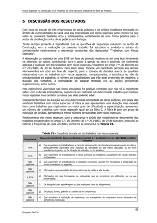 Riscos Especiais na Construção Civil: Proposta de uma Estrutura Indicativa em Fase de Projecto
85
Marques, Patrícia
6 DISCUSSÃO DOS RESULTADOS
Com base no estudo de três empreitadas de obras públicas e na análise estatística efectuada no
âmbito da vulnerabilidade de cada uma das empreitadas aos riscos especiais pode concluir-se que
estes se revelaram bastante ricos e interessantes, contribuindo de uma forma positiva para o
sector da construção civil e obras públicas em Portugal.
Tendo sempre presente a importância que as questões da Segurança assumem no sector da
Construção, com a realização do presente trabalho foi estudado e avaliado o estado do
conhecimento relativamente a elementos constantes dos designados “Trabalhos com Riscos
Especiais”.
A elaboração da proposta de uma EIRE em fase de projecto mostrou-se ser uma boa ferramenta
na obtenção de dados, contribuindo para o apoio à gestão da obra e podendo ser facilmente
aplicada a qualquer um dos trabalhos com riscos especiais constantes do artigo 7.º, do Decreto-Lei
n.º 273/2003, de 29 de Outubro. Para além disso, fornece um contributo precioso aos demais
intervenientes em obra em fase de projecto, para a tomada de decisões acerca de questões
relacionadas com os trabalhos com riscos especiais, nomeadamente, a existência ou não da
simultaneidade de trabalhos, o número de trabalhadores que irão estar presentes em estaleiro, a
duração dos trabalhos, a necessidade de adoptar medidas e/e ou acções preventivas
suplementares, entre outros.
Pela experiência vivenciada nas obras estudadas foi possível constatar que não só é importante
saber, com a devida antecedência, quando irá ser realizado um determinado trabalho que implique
riscos especiais mas também os riscos que dele poderão advir.
Independentemente da duração de uma determinada empreitada de obras públicas, em todas elas
existiram trabalhos com riscos especiais. A Obra A que apresentava uma duração mais elevada
bem como trabalhos que implicavam um maior grau de dificuldade e especialização, apresentou
um número de trabalhos com riscos especiais igual ao da Obra C. A Obra B com um prazo de
execução de 90 dias, apresentou o menor número de trabalhos com riscos especiais.
Relativamente aos riscos especiais para a segurança e saúde dos trabalhadores decorrentes dos
trabalhos estabelecidos no artigo 7.º, do Decreto-Lei n.º 273/2003, de 29 de Outubro, procurou-se
estimar a frequência de cada um deles, conforme se apresenta na Tabela 25.
Tabela 25 – Frequência de cada um dos trabalhos com riscos especiais.
FREQUÊNCIA
TRABALHOS COM RISCOS ESPECIAIS SEGUNDO O ARTIGO 7.º, DO DECRETO-LEI N.º 273/2003, DE 29 DE
OUTUBRO
74%
a) Que exponham os trabalhadores a risco de soterramento, de afundamento ou de queda em altura,
particularmente agravados pela natureza da actividade ou dos meios utilizados, ou do meio
envolvente do posto, ou da situação de trabalho, ou do estaleiro;
11%
b) Que exponham os trabalhadores a riscos químicos ou biológicos susceptíveis de causar doenças
profissionais;
Não
aplicável
c) Que exponham os trabalhadores a radiações ionizantes, quando for obrigatória a designação de
zonas controladas ou vigiadas;
Não
aplicável
d) Efectuados na proximidade de linhas eléctricas de média e alta tensão;
2,63%
e) Efectuados em vias ferroviárias ou rodoviárias que se encontrem em utilização, ou na sua
proximidade;
Não
aplicável
f) De mergulho com aparelhagem ou que impliquem risco de afogamento;
Não
aplicável
g) Em poços, túneis, galerias ou caixões de ar comprimido;
Não
aplicável
h) Que envolvam a utilização de explosivos, ou susceptíveis de originarem riscos derivados de
atmosferas explosivas;
 