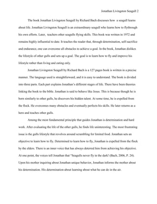 Jonathan Livingston Seagull 2


       The book Jonathan Livingston Seagull by Richard Bach discusses how a seagull learns

about life. Jonathan Livingston Seagull is an extraordinary seagull who learns how to flythrough

his own efforts. Later, teachers other seagulls flying skills. This book was written in 1972 and

remains highly influential to date. It teaches the reader that, through determination, self-sacrifice

and endurance, one can overcome all obstacles to achieve a goal. In the book, Jonathan dislikes

the lifestyle of other gulls and sets up a goal. The goal is to learn how to fly and improve his

lifestyle rather than living and eating only.

       Jonathan Livingston Seagull by Richard Bach is a 127 pages book is written in a precise

manner. The language used is straightforward, and it is easy to understand. The book is divided

into three parts. Each part explains Jonathan‟s different stages of life. There have been theories

linking the book to the bible. Jonathan is said to behave like Jesus. This is because though he is

born similarly to other gulls, he discovers his hidden talent. At some time, he is expelled from

the flock. He overcomes many obstacles and eventually perfects his skills. He later returns as a

hero and teaches other gulls.

       Among the most fundamental principle that guides Jonathan is determination and hard

work. After evaluating the life of the other gulls, he finds life uninteresting. The most frustrating

issue is the gulls lifestyle that revolves around scrambling for limited food. Jonathan sets an

objective to learn how to fly. Determined to learn how to fly, Jonathan is expelled from the flock

by the elders. There is an inner voice that has always deterred him from achieving his objective.

At one point, the voices tell Jonathan that “Seagulls never fly in the dark! (Bach, 2006, P. 24).

Upon his mother inquiring about Jonathan unique behavior, Jonathan informs the mother about

his determination. His determination about learning about what he can do in the air.
 