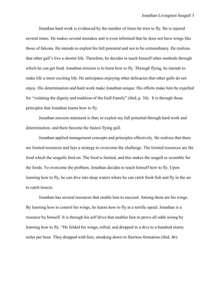 Jonathan Livingston Seagull 3


        Jonathan hard work is evidenced by the number of times he tries to fly. He is injured

several times. He makes several mistakes and is even informed that he does not have wings like

those of falcons. He intends to exploit his full potential and not to be extraordinary. He realizes

that other gull‟s live a shorter life. Therefore, he decides to teach himself other methods through

which he can get food. Jonathan mission is to learn how to fly. Through flying, he intends to

make life a more exciting life. He anticipates enjoying other delicacies that other gulls do not

enjoy. His determination and hard work make Jonathan unique. His efforts make him be expelled

for “violating the dignity and tradition of the Gull Family” (ibid, p. 34). It is through those

principles that Jonathan learns how to fly.

        Jonathan mission statement is that; to exploit my full potential through hard work and

determination, and there become the fastest flying gull.

        Jonathan applied management concepts and principles effectively. He realizes that there

are limited resources and lays a strategy to overcome the challenge. The limited resources are the

food which the seagulls feed on. The food is limited, and this makes the seagull to scramble for

the foods. To overcome the problem, Jonathan decides to teach himself how to fly. Upon

learning how to fly, he can dive into deep waters where he can catch fresh fish and fly in the air

to catch insects.

        Jonathan has several resources that enable him to succeed. Among them are his wings.

By learning how to control his wings, he learns how to fly at a terrific speed. Jonathan is a

resource by himself. It is through his self drive that enables him to prove all odds wrong by

learning how to fly. “He folded his wings, rolled, and dropped in a dive to a hundred ninety

miles per hour. They dropped with him, streaking down in flawless formation (ibid, 46).
 