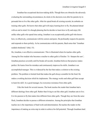 Jonathan Livingston Seagull 4


       Jonathan has exceptional decision making skills. Though there are obstacles the adversely

evaluating the surrounding circumstances, he sticks to his decision even after his parents try to

persuade him to live like other gulls. After his speed break all existing records, he embarks on

training other gulls. He knows that other gull will enjoy learning how to fly. He planned ahead

with an end in mind. It is though planning that he decides to learn how to fly and enjoy life

unlike other gulls who spend time eating. Jonathan is an exceptionally polite gull who knows

how, to effectively, communicate with his seniors and peers. He profoundly respects his parents

and responds to them politely. As he communicates with his parents, Bach notes that “Jonathan

nodded obediently” (ibid, 15).

He, Jonathan, is an effective communicator. This is illustrated where he teaches other gulls.

Among his first student who becomes a teacher to other gulls is Fletcher. To „sharpen the saw‟,

Jonathan practices severally until he breaks all records. Jonathan believes that practice makes

perfect. He learns from his mistakes and continuously improves his skills. Jonathan is an

accomplished manager. This is evidenced by the fact that makes a solution to the existing

problem. The problem is limited food that makes the gull always scramble for the food. He

makes a working decision which he implements. The strategy works and other gull later accept

to learn his skill. As a good manager, he overcomes resistance from other gulls.

       I like this book for several reasons. The book teaches the reader that Jonathan had a

different ideology from other gull. Rather than living to eat like other gull, Jonathan eats to live.

It is his passion to fly that makes him different from other gulls. Though they are from the same

flock, Jonathan decides to pursue a different orientation. Among the principles that Jonathan

teaches me is the importance of hard work and determination. He teaches the reader on the

importance of making an extra step in order to achieve his full potential. Through Jonathans hard
 