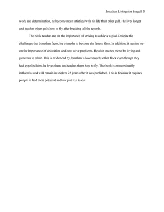 Jonathan Livingston Seagull 5


work and determination, he become more satisfied with his life than other gull. He lives longer

and teaches other gulls how to fly after breaking all the records.

        The book teaches me on the importance of striving to achieve a goal. Despite the

challenges that Jonathan faces, he triumphs to become the fastest flyer. In addition, it teaches me

on the importance of dedication and how solve problems. He also teaches me to be loving and

generous to other. This is evidenced by Jonathan‟s love towards other flock even though they

had expelled him, he loves them and teaches them how to fly. The book is extraordinarily

influential and will remain in shelves 25 years after it was published. This is because it requires

people to find their potential and not just live to eat.
 