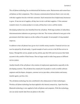 Surname 3


The cell phone technology has revolutionized the business sector. Businessmen and women have

cell phones as their companions. This is because communication between them is now not only

with their suppliers but also with their customers. Such interactions have helped many businesses

to grow. If one ran out of supplies, all they have to do is call their suppliers. I f the customer

wanted to know if a certain product is in stock, all they have to do is call the retailer.


Developing markets have also benefited from the cell phone. With large numbers of subscribers,

telecommunication industries are growing at a fast rate. The revenue collected in turn goes to the

government which then improves on the welfare of its people. In turn people‟s living standard

improves.


In addition to that cell phones have given rise to mobile money transfers. Financial services can

now be enjoyed by all and sundry. A good example of such a service is the M-Pesa service in

Kenya. Through this service, people can buy airtime, pay their bills and even access their bank

accounts in the comfort of their houses. One no longer needs to make long queues at different

service centers.


Another benefit of the cell phone is the creation of employment opportunities especially in the

developing countries. The cell phone has created jobs for people to work as mobile software

engineers and developers, designers, customer service providers, airtime dealers and money

transfer agents; just but a few.


The cell phone technology has also contributed to the enhancement of other technologies.

Wireless cell phone technology has been applied to the internet connectivity. Apart from this,

Bluetooth technology is now applied to both cell phones and computers. With this technology,

one can easily transfer data from one phone to the other.
 