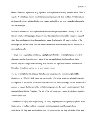 Surname 4


On the other hand, a pessimist may argue that mobile phones are tearing apart the social fabric of

society. A while back, parents would be in constant contact with their children. With the advent

of the mobile phone, relationship between parents and children has been reduced to phone calls

and text messages.


In the education sector, mobile phones have been used to propagate exam cheating. After all,

they are small portable gadgets. In classrooms, the concentration span of the student is reduced

since they are always on their phones chatting away. Teachers also fall prey to the lure of the

mobile phone. Several times have teachers walked out on students as they excuse themselves to

receive phone calls.


Today, it is no longer about one having a cell phone but the type of cell phone you have. Cell

phones are used to determine one‟s status. If one has a cell phone, that has only the basic

features, they are categorized differently from one who has a phone with much more features.

Nowadays it is almost a crime not to have a smart phone.


The use of cell phones has affected the behavioral tendencies of a person as explained by

Omotayo et al (127-135). Cell phone use has negative effects that its use not allowed in certain

social places as restaurants. It has been known to dilute the interaction expectations. The research

goes on to suggest that the use of the cell phone impoverishes the user‟s cognitive capacity that

is already limited in the first place. The use of the cell phone puts a lot of physical and cognitive

demand on its user.


To add insult to injury, nowadays robbery can easily be propagated through the cell phone. With

the inception of mobile banking, conmen are on the rampage to steal from cell phone

subscribers. All they need is to hack into your cell phone details and they will smile all the way
 