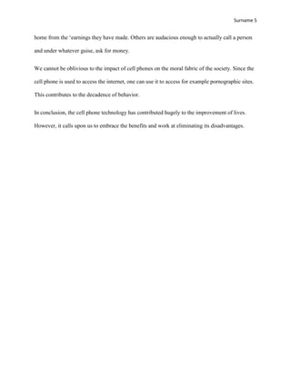 Surname 5


home from the „earnings they have made. Others are audacious enough to actually call a person

and under whatever guise, ask for money.


We cannot be oblivious to the impact of cell phones on the moral fabric of the society. Since the

cell phone is used to access the internet, one can use it to access for example pornographic sites.

This contributes to the decadence of behavior.


In conclusion, the cell phone technology has contributed hugely to the improvement of lives.

However, it calls upon us to embrace the benefits and work at eliminating its disadvantages.
 